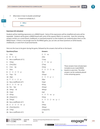 Lesson 10: Writing and Expanding Multiplication Expressions
Date: 3/17/15 104
© 2013 Common Core, Inc. Some rights reserved. commoncore.org
This work is licensed under a
Creative Commons Attribution-NonCommercial-ShareAlike 3.0 Unported License.
NYS COMMON CORE MATHEMATICS CURRICULUM 6•4Lesson 10
 What does it mean to double something?
 It means to multiply by 2.
𝟐 ∙ 𝟏𝟖𝒃𝒄𝒚
𝟑𝟔𝒃𝒄𝒚
Exercises (15 minutes)
Students will be matching expressions on a BINGO board. Some of the expressions will be simplified and some will be
expanded. Students will be given a BINGO board with some of the squares filled in to save time. Have the remaining
answers written on a smart board, chalkboard, or overhead projector so that students can randomly place them on the
BINGO board. If there is not enough time for the BINGO game, you can also use these questions on white boards,
chalkboards, or some form of personal boards.
Here are the clues to be given during the game, followed by the answers that will be on the board.
Questions/Clues Answers
1. 10𝑚 2 ∙ 5 ∙ m
8 ∙ 3 ∙ 𝑚 24𝑚
Has a coefficient of 11. 11𝑚𝑝
14𝑚𝑝 2 ∙ 7 ∙ 𝑚 ∙ 𝑝
(3𝑚)(9𝑝) 27𝑚𝑝
11𝑚 ∙ 2𝑝 22𝑚𝑝
36𝑚 2 ∙ 2 ∙ 3 ∙ 3 ∙ 𝑚
2 ∙ 2 ∙ 2 ∙ 5 ∙ 𝑝 40𝑝
7𝑚𝑝 ∙ 5𝑡 35𝑚𝑝𝑡
18𝑝𝑡 2 ∙ 3 ∙ 3 ∙ 𝑝 ∙ 𝑡
7 ∙ 2 ∙ 𝑡 ∙ 2 ∙ 𝑝 28𝑝𝑡
Has a coefficient of 5 5𝑚𝑝𝑡
3 ∙ 3 ∙ 5 ∙ 𝑚 ∙ 𝑝 45𝑚𝑝
5𝑚 ∙ 9𝑝𝑡 45𝑚𝑝𝑡
10𝑚𝑝 ∙ 4𝑡 40𝑚𝑝𝑡
1𝑚𝑝𝑡 𝑚𝑝𝑡
45𝑚𝑝 3 ∙ 3 ∙ 5 ∙ 𝑚 ∙ 𝑝
(4𝑚𝑝)(11) 44𝑚𝑝
54𝑚𝑝𝑡 3 ∙ 3 ∙ 3 ∙ 2 ∙ 𝑚 ∙ 𝑝 ∙ 𝑡
Has a coefficient of 3 3𝑚
2 ∙ 2 ∙ 2 ∙ 3 ∙ 𝑚 ∙ 𝑝 24𝑚𝑝
(5𝑚)(3𝑝)(2𝑡) 30𝑚𝑝𝑡
13𝑚𝑝 (1𝑚𝑝)(13)
Has a coefficient of 2. 2𝑝
These answers have already been
included on pre-made BINGO
boards to save time. The other
answers can be randomly placed
in the remaining spaces.
MP.7
 