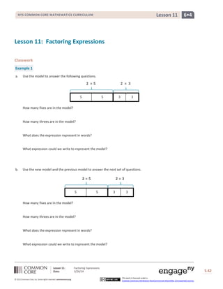 Lesson 11: Factoring Expressions
Date: 3/26/14 S.42
42
© 2013 Common Core, Inc. Some rights reserved. commoncore.org
This work is licensed under a
Creative Commons Attribution-NonCommercial-ShareAlike 3.0 Unported License.
NYS COMMON CORE MATHEMATICS CURRICULUM 6•4Lesson 11
Lesson 11: Factoring Expressions
Classwork
Example 1
a. Use the model to answer the following questions.
How many fives are in the model?
How many threes are in the model?
What does the expression represent in words?
What expression could we write to represent the model?
b. Use the new model and the previous model to answer the next set of questions.
How many fives are in the model?
How many threes are in the model?
What does the expression represent in words?
What expression could we write to represent the model?
𝟐 × 𝟓 𝟐 × 𝟑
5 5 3 3
𝟐 × 𝟓 𝟐 × 𝟑
5 5 3 3
 