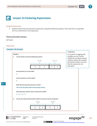 Lesson 11: Factoring Expressions
Date: 3/26/14 113
©2013CommonCore,Inc. Some rights reserved.commoncore.org
This work is licensed under a
Creative Commons Attribution-NonCommercial-ShareAlike 3.0 Unported License.
NYS COMMON CORE MATHEMATICS CURRICULUM 6•4Lesson 11
Lesson 11:Factoring Expressions
Student Outcomes
 Students model and write equivalent expressions using the distributive property. They move from an expanded
form to a factored form of an expression.
Fluency Exercise(5 minutes)
GCF Sprint
Classwork
Example 1 (8 minutes)
Example 1
a. Use the model to answer the following questions.
How many fives are in the model?
How many threes are in the model?
What does the expression represent in words?
The sum of two groups of five and two groups of three.
What expression could we write to represent the model?
b. Use the new model and the previous model to answer the next set of questions.
Scaffolding:
For students struggling with
variables, you can further
solidify the concept by having
students replace the variables
with whole numbers to prove
that the expressions are
equivalent.
MP.7
 