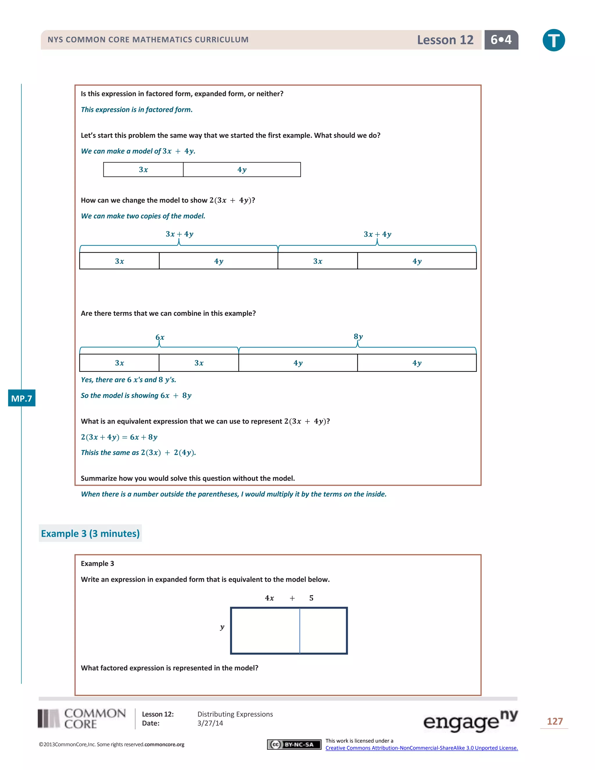 Lesson 12: Distributing Expressions
Date: 3/27/14 127
©2013CommonCore,Inc. Some rights reserved.commoncore.org
This work is licensed under a
Creative Commons Attribution-NonCommercial-ShareAlike 3.0 Unported License.
NYS COMMON CORE MATHEMATICS CURRICULUM 6•4Lesson 12
Is this expression in factored form, expanded form, or neither?
This expression is in factored form.
Let’s start this problem the same way that we started the first example. What should we do?
We can make a model of .
How can we change the model to show ?
We can make two copies of the model.
Are there terms that we can combine in this example?
Yes, there are 's and 's.
So the model is showing
What is an equivalent expression that we can use to represent ?
Thisis the same as .
Summarize how you would solve this question without the model.
When there is a number outside the parentheses, I would multiply it by the terms on the inside.
Example 3 (3 minutes)
Example 3
Write an expression in expanded form that is equivalent to the model below.
What factored expression is represented in the model?
MP.7
 