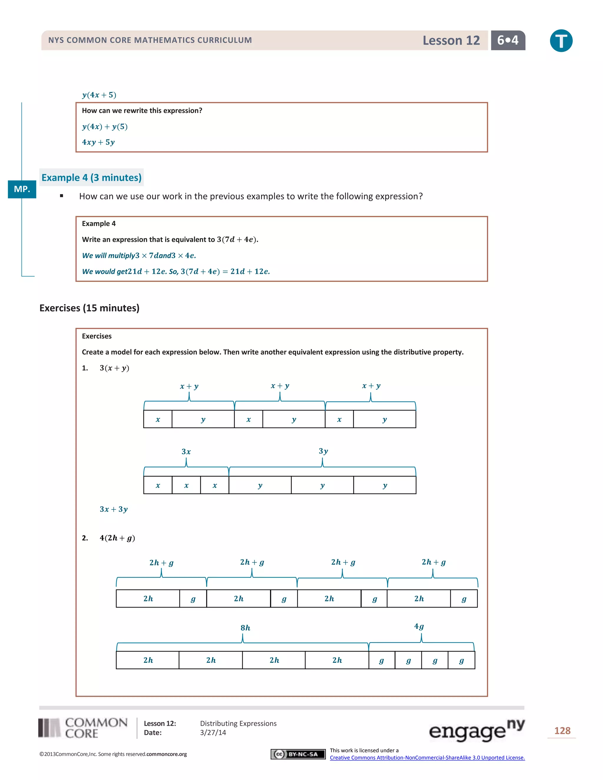 Lesson 12: Distributing Expressions
Date: 3/27/14 128
©2013CommonCore,Inc. Some rights reserved.commoncore.org
This work is licensed under a
Creative Commons Attribution-NonCommercial-ShareAlike 3.0 Unported License.
NYS COMMON CORE MATHEMATICS CURRICULUM 6•4Lesson 12
How can we rewrite this expression?
Example 4 (3 minutes)
 How can we use our work in the previous examples to write the following expression?
Example 4
Write an expression that is equivalent to .
We will multiply and .
We would get . So, .
Exercises (15 minutes)
Exercises
Create a model for each expression below. Then write another equivalent expression using the distributive property.
1.
2.
MP.
7
 