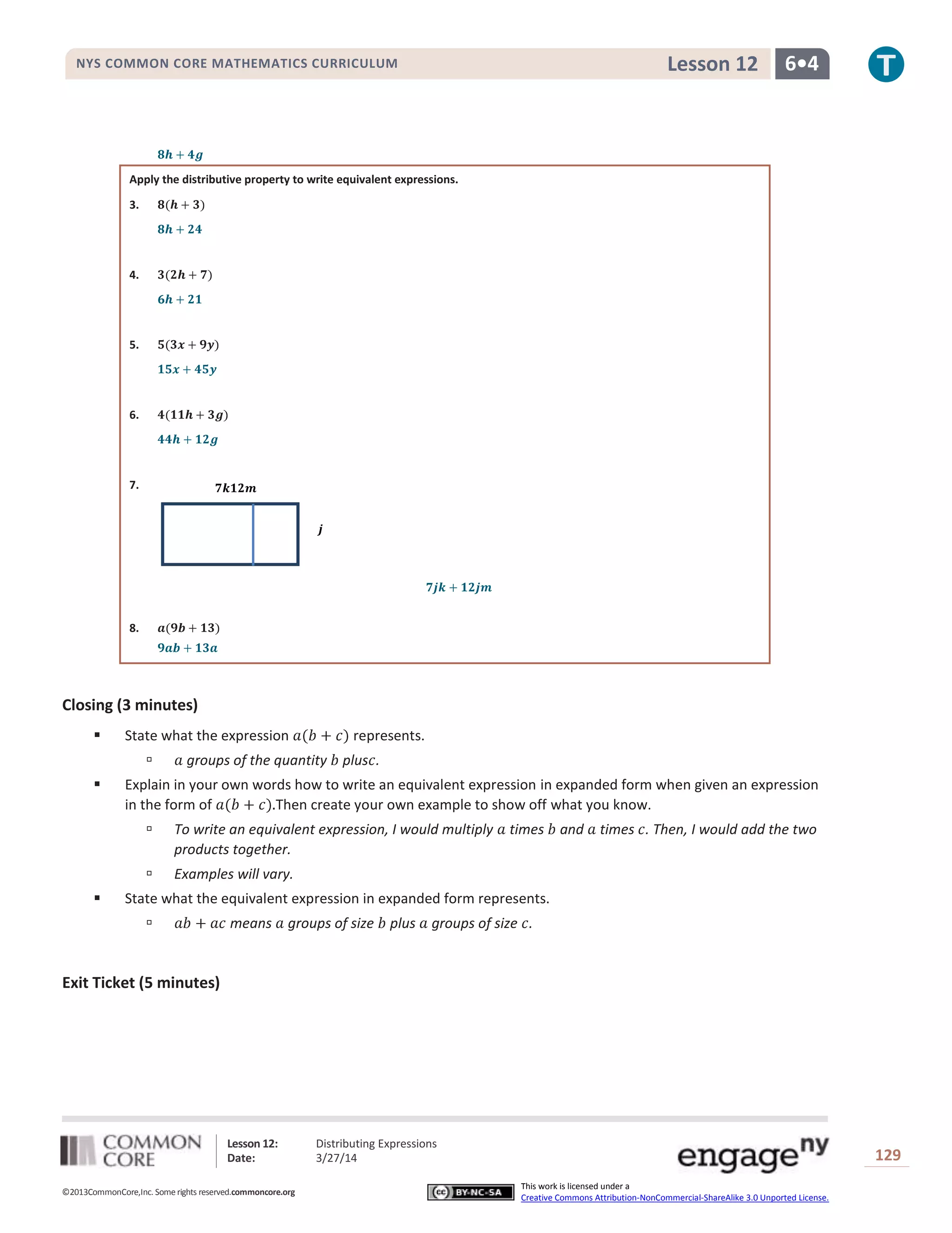 Lesson 12: Distributing Expressions
Date: 3/27/14 129
©2013CommonCore,Inc. Some rights reserved.commoncore.org
This work is licensed under a
Creative Commons Attribution-NonCommercial-ShareAlike 3.0 Unported License.
NYS COMMON CORE MATHEMATICS CURRICULUM 6•4Lesson 12
Apply the distributive property to write equivalent expressions.
3.
4.
5.
6.
7.
8.
Closing (3 minutes)
 State what the expression represents.
 groups of the quantity plus .
 Explain in your own words how to write an equivalent expression in expanded form when given an expression
in the form of Then create your own example to show off what you know.
 To write an equivalent expression, I would multiply times and times . Then, I would add the two
products together.
 Examples will vary.
 State what the equivalent expression in expanded form represents.
 means groups of size plus groups of size .
Exit Ticket (5 minutes)
 
