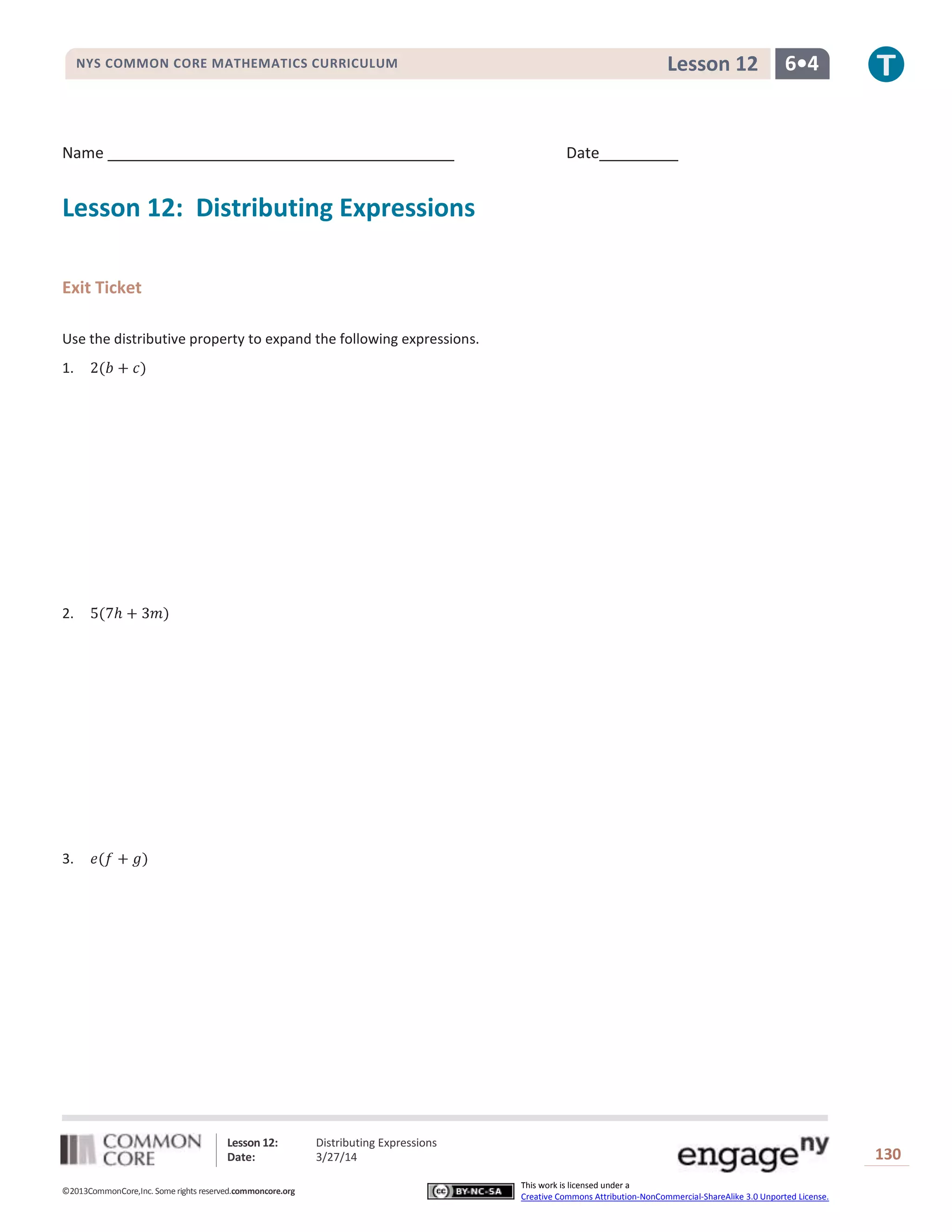 Lesson 12: Distributing Expressions
Date: 3/27/14 130
©2013CommonCore,Inc. Some rights reserved.commoncore.org
This work is licensed under a
Creative Commons Attribution-NonCommercial-ShareAlike 3.0 Unported License.
NYS COMMON CORE MATHEMATICS CURRICULUM 6•4Lesson 12
Name Date
Lesson 12: Distributing Expressions
Exit Ticket
Use the distributive property to expand the following expressions.
1.
2.
3.
 