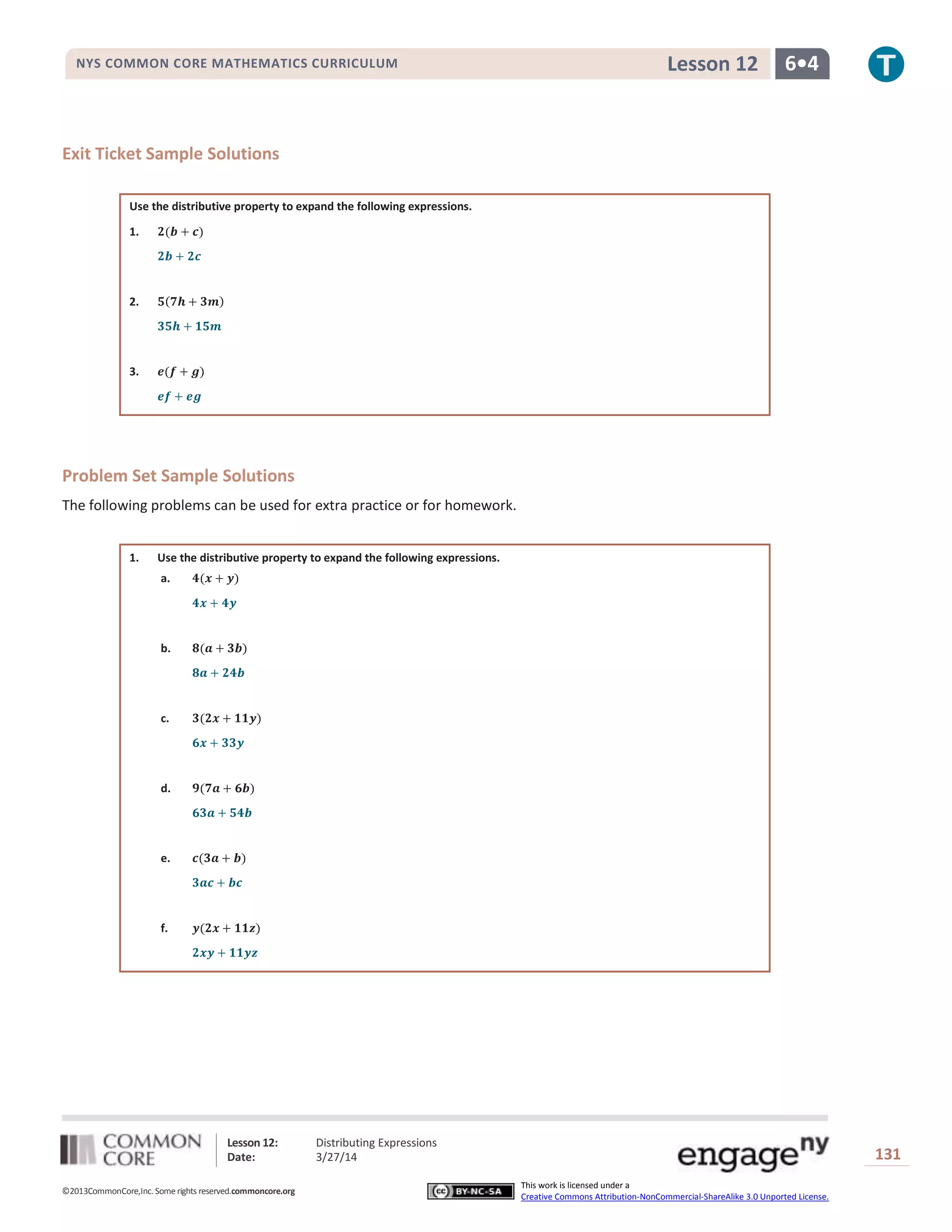 Lesson 12: Distributing Expressions
Date: 3/27/14 131
©2013CommonCore,Inc. Some rights reserved.commoncore.org
This work is licensed under a
Creative Commons Attribution-NonCommercial-ShareAlike 3.0 Unported License.
NYS COMMON CORE MATHEMATICS CURRICULUM 6•4Lesson 12
Exit Ticket Sample Solutions
Use the distributive property to expand the following expressions.
1.
2.
3.
Problem Set Sample Solutions
The following problems can be used for extra practice or for homework.
1. Use the distributive property to expand the following expressions.
a.
b.
c.
d.
e.
f.
 