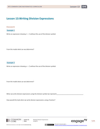 Lesson 13: Writing Division Expressions
Date: 3/28/14 S.55
55
©2013CommonCore,Inc. Some rights reserved.commoncore.org
This work is licensed under a
Creative Commons Attribution-NonCommercial-ShareAlike 3.0 Unported License.
NYS COMMON CORE MATHEMATICS CURRICULUM 6•4Lesson 13
Lesson 13:Writing Division Expressions
Classwork
Example 1
Write an expression showing without the use of the division symbol.
From the model what can we determine?
Example 2
Write an expression showing without the use of the division symbol.
From the model what can we determine?
When we write division expressions using the division symbol we represent .
How would this look when we write division expressions using a fraction?
 