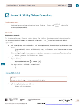 Lesson 13: Writing Division Expressions
Date: 3/24/15 133
© 2013 Common Core, Inc. Some rightsreserved. commoncore.org
This work is licensed under a
Creative Commons Attribution-NonCommercial-ShareAlike 3.0 Unported License.
NYS COMMON CORE MATHEMATICS CURRICULUM 6•4Lesson 13
Lesson 13: Writing Division Expressions
Student Outcomes
 Students write numerical expressions in two forms, 𝑑𝑖𝑣𝑖𝑑𝑒𝑛𝑑 ÷ 𝑑𝑖𝑣𝑖𝑠𝑜𝑟 and
𝑑𝑖𝑣𝑖𝑑𝑒𝑛𝑑
𝑑𝑖𝑣𝑖𝑠𝑜𝑟
, and note the
relationship between the two.
Classwork
Discussion(8 minutes)
The discussion will serveas a chancefor students to show what they know about division and whatdivision looks like.
The discussion should concludewith the overall idea that writing 𝑎 ÷ 𝑏 as
𝑎
𝑏
is a strategic format when working
algebraically.
 How can we write or show 8 divided by 2? (You can allowstudents to explain or even draw examples for class
to see.
 Answers will vary. Students can draw models, arrays, use the division symbol and some may even use a
fraction.
 When workingwith algebraic expressions,areany of these expressions or models more efficient than others?
 Writing a fraction to show division is more efficient.
 Is
8
2
the same as
2
8
?
 No, they are not the same.
8
2
= 4, while
2
8
=
1
4
.
 How would we show 𝑎 divided by 𝑏 usinga fraction?

𝑎
𝑏
Example 1 (5 minutes)
Example 1
Write an expression showing 𝟏 ÷ 𝟐withouttheuse ofthe division symbol.
 Let’s startby lookingata model of 1 ÷ 2.
 We can make a bar diagram.
MP.6
 