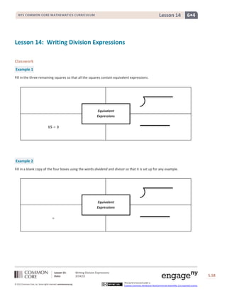 Lesson 14: Writing Division Expressions
Date: 3/24/15 S.58
58
© 2013 Common Core, Inc. Some rights reserved. commoncore.org
This work is licensed under a
Creative Commons Attribution-NonCommercial-ShareAlike 3.0 Unported License.
NYS COMMON CORE MATHEMATICS CURRICULUM 6•4Lesson 14
Lesson 14: Writing Division Expressions
Classwork
Example 1
Fill in the three remaining squares so that all the squares contain equivalent expressions.
Example 2
Fill in a blank copy of the four boxes using the words dividend and divisor so that it is set up for any example.
𝟏𝟓 ÷ 𝟑
Equivalent
Expressions
÷
Equivalent
Expressions
 
