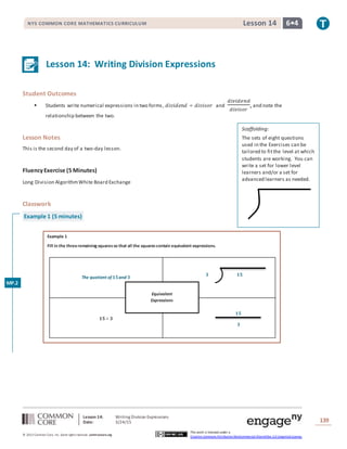 Lesson 14: Writing Division Expressions
Date: 3/24/15 139
© 2013 Common Core, Inc. Some rightsreserved. commoncore.org
This work is licensed under a
Creative Commons Attribution-NonCommercial-ShareAlike 3.0 Unported License.
NYS COMMON CORE MATHEMATICS CURRICULUM 6•4Lesson 14
The quotient of 𝟏𝟓and 𝟑
𝟏𝟓÷ 𝟑
Equivalent
Expressions
𝟑 𝟏𝟓
𝟏𝟓
𝟑
Lesson 14: Writing Division Expressions
Student Outcomes
 Students write numerical expressions in two forms, 𝑑𝑖𝑣𝑖𝑑𝑒𝑛𝑑 ÷ 𝑑𝑖𝑣𝑖𝑠𝑜𝑟 and
𝑑𝑖𝑣𝑖𝑑𝑒𝑛𝑑
𝑑𝑖𝑣𝑖𝑠𝑜𝑟
, and note the
relationship between the two.
Lesson Notes
This is the second day of a two-day lesson.
FluencyExercise (5 Minutes)
Long Division AlgorithmWhite Board Exchange
Classwork
Example 1 (5 minutes)
Example 1
Fill in the threeremaining squaresso that all the squarescontain equivalent expressions.
Scaffolding:
The sets of eight questions
used in the Exercises can be
tailored to fitthe level at which
students are working. You can
write a set for lower level
learners and/or a set for
advanced learners as needed.
MP.2
 