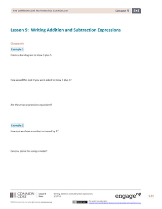 Lesson 9: Writing Addition and Subtraction Expressions
Date: 3/17/15 S.34
34
© 2013 Common Core, Inc. Some rights reserved. commoncore.org
This work is licensed under a
Creative Commons Attribution-NonCommercial-ShareAlike 3.0 Unported License.
NYS COMMON CORE MATHEMATICS CURRICULUM 6•4Lesson 9
Lesson 9: Writing Addition and Subtraction Expressions
Classwork
Example 1
Create a bar diagram to show 3 plus 5.
How would this look if you were asked to show 5 plus 3?
Are these two expressions equivalent?
Example 2
How can we show a number increased by 2?
Can you prove this using a model?
 