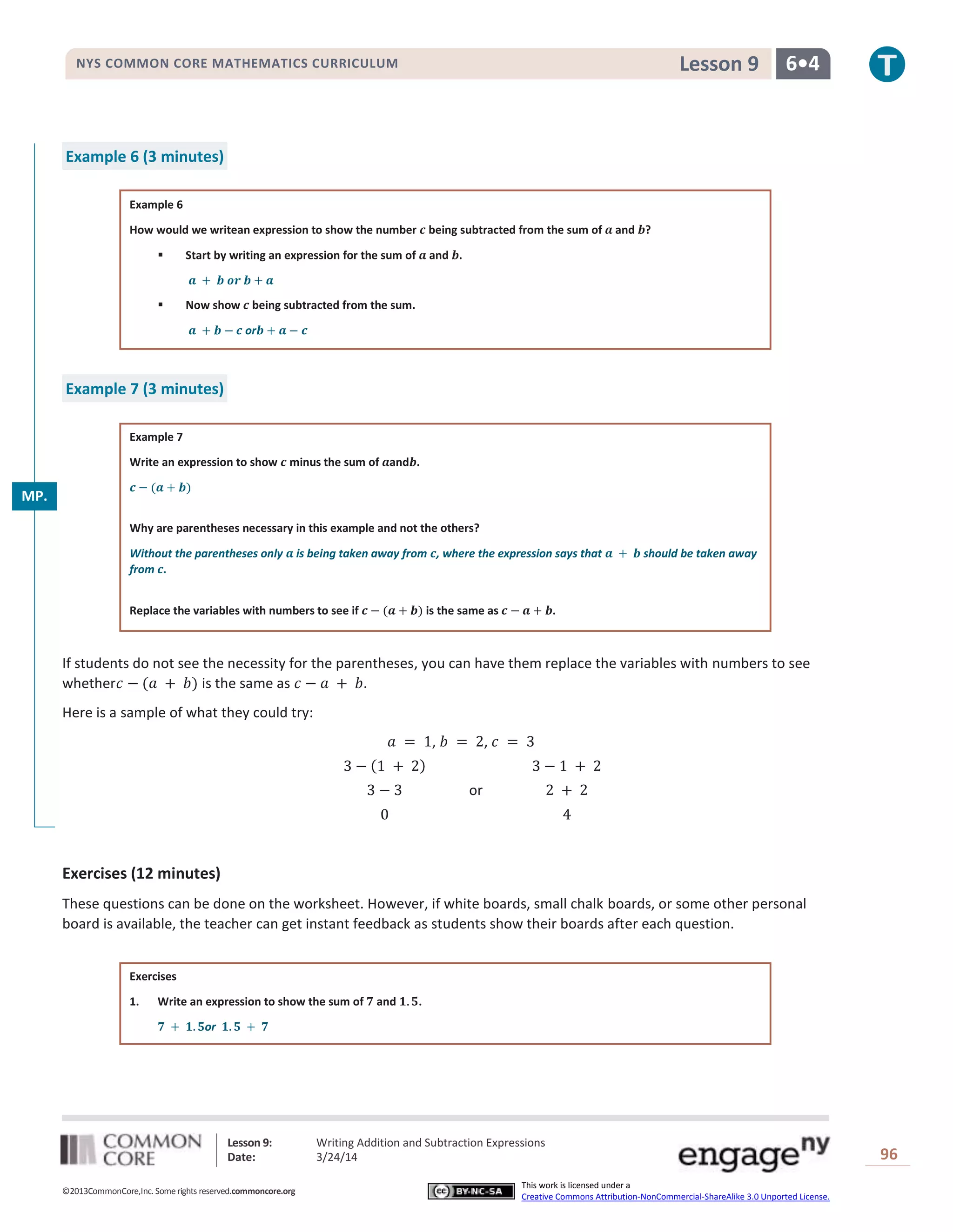 Lesson 9: Writing Addition and Subtraction Expressions
Date: 3/24/14 96
©2013CommonCore,Inc. Some rights reserved.commoncore.org
This work is licensed under a
Creative Commons Attribution-NonCommercial-ShareAlike 3.0 Unported License.
NYS COMMON CORE MATHEMATICS CURRICULUM 6•4Lesson 9
Example 6 (3 minutes)
Example 6
How would we writean expression to show the number being subtracted from the sum of and ?
 Start by writing an expression for the sum of and .
 Now show being subtracted from the sum.
or
Example 7 (3 minutes)
Example 7
Write an expression to show minus the sum of and .
Why are parentheses necessary in this example and not the others?
Without the parentheses only is being taken away from , where the expression says that should be taken away
from .
Replace the variables with numbers to see if is the same as .
If students do not see the necessity for the parentheses, you can have them replace the variables with numbers to see
whether is the same as .
Here is a sample of what they could try:
, ,
or
Exercises (12 minutes)
These questions can be done on the worksheet. However, if white boards, small chalk boards, or some other personal
board is available, the teacher can get instant feedback as students show their boards after each question.
Exercises
1. Write an expression to show the sum of and .
or
MP.
2
 