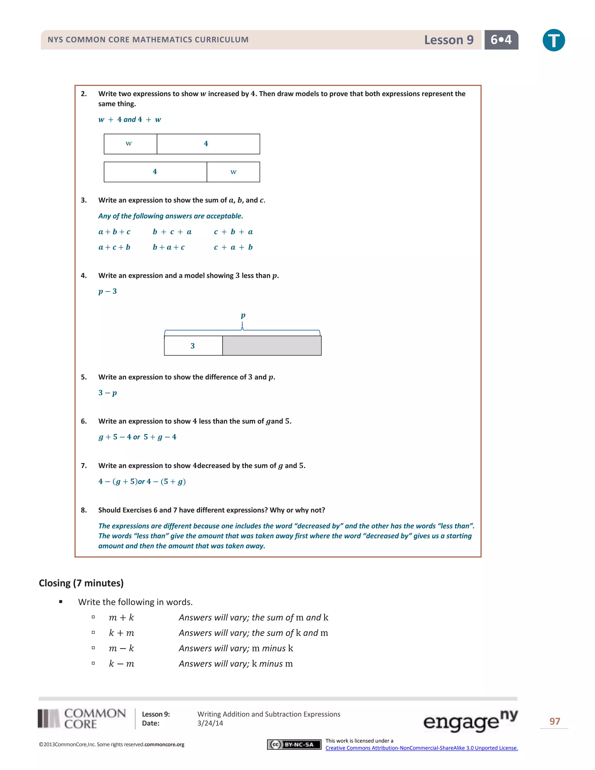 Lesson 9: Writing Addition and Subtraction Expressions
Date: 3/24/14 97
©2013CommonCore,Inc. Some rights reserved.commoncore.org
This work is licensed under a
Creative Commons Attribution-NonCommercial-ShareAlike 3.0 Unported License.
NYS COMMON CORE MATHEMATICS CURRICULUM 6•4Lesson 9
2. Write two expressions to show increased by . Then draw models to prove that both expressions represent the
same thing.
and
3. Write an expression to show the sum of , , and
Any of the following answers are acceptable.
4. Write an expression and a model showing less than .
5. Write an expression to show the difference of and .
6. Write an expression to show less than the sum of and .
or
7. Write an expression to show decreased by the sum of and .
or
8. Should Exercises 6 and 7 have different expressions? Why or why not?
The expressions are different because one includes the word “decreased by” and the other has the words “less than”.
The words “less than” give the amount that was taken away first where the word “decreased by” gives us a starting
amount and then the amount that was taken away.
Closing (7 minutes)
 Write the following in words.
 Answers will vary; the sum of and
 Answers will vary; the sum of and
 Answers will vary; minus
 Answers will vary; minus
 