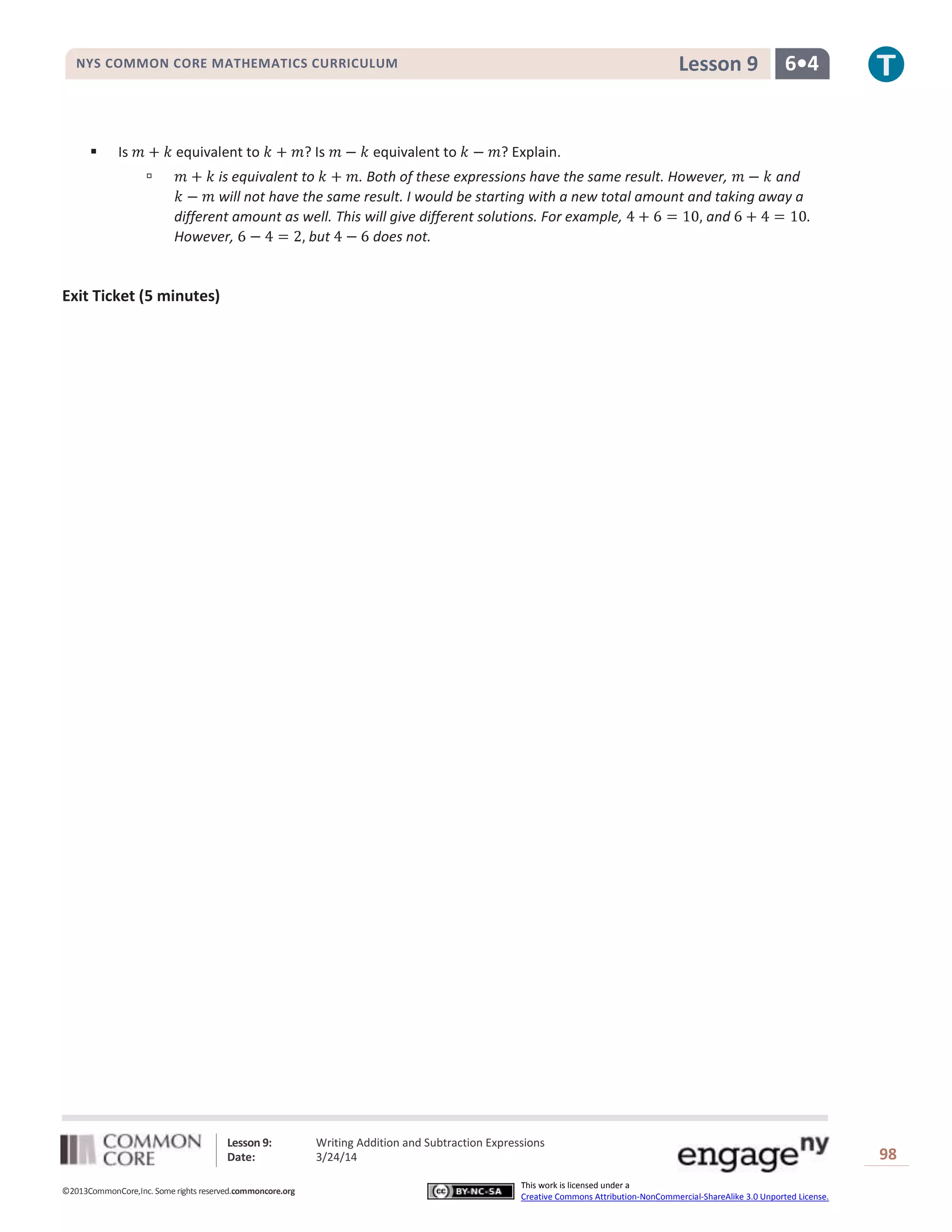 Lesson 9: Writing Addition and Subtraction Expressions
Date: 3/24/14 98
©2013CommonCore,Inc. Some rights reserved.commoncore.org
This work is licensed under a
Creative Commons Attribution-NonCommercial-ShareAlike 3.0 Unported License.
NYS COMMON CORE MATHEMATICS CURRICULUM 6•4Lesson 9
 Is equivalent to ? Is equivalent to ? Explain.
 is equivalent to . Both of these expressions have the same result. However, and
will not have the same result. I would be starting with a new total amount and taking away a
different amount as well. This will give different solutions. For example, and .
However, but does not.
Exit Ticket (5 minutes)
 