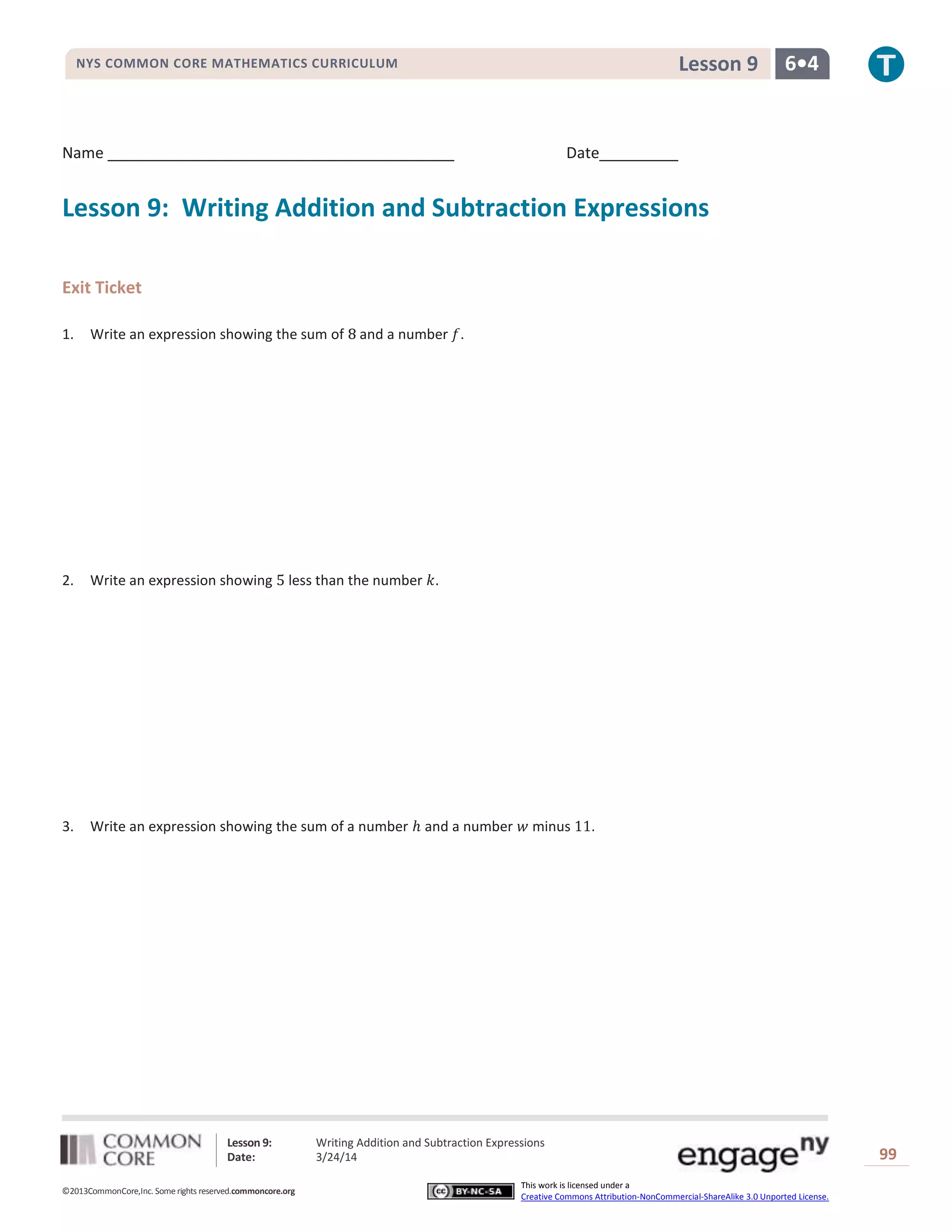 Lesson 9: Writing Addition and Subtraction Expressions
Date: 3/24/14 99
©2013CommonCore,Inc. Some rights reserved.commoncore.org
This work is licensed under a
Creative Commons Attribution-NonCommercial-ShareAlike 3.0 Unported License.
NYS COMMON CORE MATHEMATICS CURRICULUM 6•4Lesson 9
Name Date
Lesson 9: Writing Addition and Subtraction Expressions
Exit Ticket
1. Write an expression showing the sum of and a number .
2. Write an expression showing less than the number .
3. Write an expression showing the sum of a number and a number minus .
 