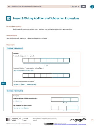 Lesson 9: Writing Addition and Subtraction Expressions
Date: 3/24/14 94
©2013CommonCore,Inc. Some rights reserved.commoncore.org
This work is licensed under a
Creative Commons Attribution-NonCommercial-ShareAlike 3.0 Unported License.
NYS COMMON CORE MATHEMATICS CURRICULUM 6•4Lesson 9
Lesson 9:Writing Addition and Subtraction Expressions
Student Outcomes
 Students write expressions that record addition and subtraction operations with numbers.
Lesson Notes
This lesson requires the use of a white board for each student.
Classwork
Example 1(3 minutes)
Example 1
Create a bar diagram to show plus .
How would this look if you were asked to show plus ?
There would be tiles and then tiles.
Are these two expressions equivalent?
Yes, both and have a sum of .
Example 2 (3minutes)
Example 2
How can we show a number increased by ?
or
Can you prove this using a model?
Yes, I can use a bar diagram.
MP.
2
 