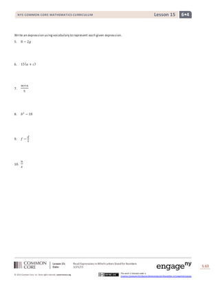 Lesson 15: Read Expressions inWhichLetters Standfor Numbers
Date: 3/25/15 S.63
63
© 2013 Common Core, Inc. Some rightsreserved. commoncore.org
This work is licensed under a
Creative Commons Attribution-NonCommercial-ShareAlike 3.0 Unported License.
NYS COMMON CORE MATHEMATICS CURRICULUM 6•4Lesson 15
Write an expression usingvocabulary to represent each given expression.
5. 8 − 2𝑔
6. 15( 𝑎 + 𝑐)
7.
𝑚+𝑛
5
8. 𝑏3
− 18
9. 𝑓 −
𝑑
2
10.
𝑢
𝑥
 