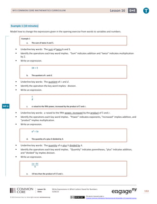 Lesson 16: Write Expressions in Which Letters Stand for Numbers
Date: 3/26/15 153
© 2013 Common Core, Inc. Some rights reserved. commoncore.org
This work is licensed under a
Creative Commons Attribution-NonCommercial-ShareAlike 3.0 Unported License.
NYS COMMON CORE MATHEMATICS CURRICULUM 6•4Lesson 16
Example 1 (10 minutes)
Model how to change the expressions given in the opening exercise from words to variables and numbers.
Example 1
a. The sum of twice 𝒃 and 𝟓.
 Underline key words: The sum of twice b and 5.
 Identify the operations each key word implies. “Sum” indicates addition and “twice” indicates multiplication
by 2.
 Write an expression.
𝟐𝒃 + 𝟓
b. The quotient of 𝒄 and 𝒅.
 Underline key words: The quotient of 𝑐 and 𝑑.
 Identify the operation the key word implies: division.
 Write an expression.
𝒄
𝒅
c. 𝒂 raised to the fifth power, increased by the product of 𝟓 and 𝒄.
 Underline key words: 𝑎 raised to the fifth power, increased by the product of 5 and 𝑐.
 Identify the operations each key word implies. “Power” indicates exponents, “increased” implies addition, and
“product” implies multiplication.
 Write an expression.
𝒂 𝟓
+ 𝟓𝒄
d. The quantity of 𝒂 plus 𝒃 divided by 𝟒.
 Underline key words: The quantity of 𝑎 plus 𝑏 divided by 4.
 Identify the operations each key word implies. “Quantity” indicates parentheses, “plus” indicates addition,
and “divided” by implies division.
 Write an expression.
(𝒂 + 𝒃)
𝟒
e. 𝟏𝟎 less than the product of 𝟏𝟓 and 𝒄.
MP.6
 
