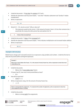 Lesson 16: Write Expressions in Which Letters Stand for Numbers
Date: 3/26/15 154
© 2013 Common Core, Inc. Some rights reserved. commoncore.org
This work is licensed under a
Creative Commons Attribution-NonCommercial-ShareAlike 3.0 Unported License.
NYS COMMON CORE MATHEMATICS CURRICULUM 6•4Lesson 16
 Underline key words: 10 less than the product of 15 and 𝑐.
 Identify the operations each key word implies. “Less than” indicates subtraction and “product” implies
multiplication.
 Write an expression.
𝟏𝟓𝒄 − 𝟏𝟎
 Would 10 − 15𝑐 also be correct? Why or why not?
 This expression would not be correct. If the amount of money I have is 10 less than someone else, I
would take the money the other person has and subtract the 10.
f. 𝟓 times 𝒅 then increased by 𝟖.
 Underline key words: 5 times 𝑑 then increased by 8.
 Identify the operations each key word implies. Times indicates multiplication and increased implies addition.
 Write an expression.
𝟓𝒅 + 𝟖
Example 2 (10 minutes)
Model how to change each real world scenario to an expression using variables and numbers. Underline the text to
show the key words before writing the expression.
Example 2
Marcus has 𝟒 more dollars than Yaseen. If 𝒚 is the amount of money Yaseen has, write an expression to show how much
money Marcus has.
 Underline key words.
 Marcus has 4 more dollars than Yaseen.
 If Yaseen had $7, how much money would Marcus have?
 $11
 How did you get that?
 Added 7 + 4
 Write an expression using 𝑦 for the amount of money Yaseen has.
 𝑦 + 4
Mario is missing half of his assignments. If 𝒂 represents the number of assignments, write an expression to show how
many assignments Mario is missing.
 Underline key words.
 Mario is missing half of his assignments.
MP.6
MP.6
 