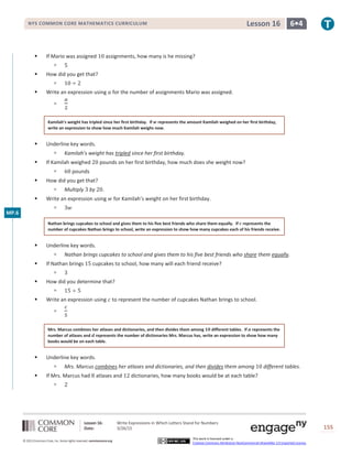 Lesson 16: Write Expressions in Which Letters Stand for Numbers
Date: 3/26/15 155
© 2013 Common Core, Inc. Some rights reserved. commoncore.org
This work is licensed under a
Creative Commons Attribution-NonCommercial-ShareAlike 3.0 Unported License.
NYS COMMON CORE MATHEMATICS CURRICULUM 6•4Lesson 16
 If Mario was assigned 10 assignments, how many is he missing?
 5
 How did you get that?
 10 ÷ 2
 Write an expression using 𝑎 for the number of assignments Mario was assigned.

𝑎
2
Kamilah’s weight has tripled since her first birthday. If 𝒘 represents the amount Kamilah weighed on her first birthday,
write an expression to show how much Kamilah weighs now.
 Underline key words.
 Kamilah’s weight has tripled since her first birthday.
 If Kamilah weighed 20 pounds on her first birthday, how much does she weight now?
 60 pounds
 How did you get that?
 Multiply 3 by 20.
 Write an expression using 𝑤 for Kamilah’s weight on her first birthday.
 3𝑤
Nathan brings cupcakes to school and gives them to his five best friends who share them equally. If 𝒄 represents the
number of cupcakes Nathan brings to school, write an expression to show how many cupcakes each of his friends receive.
 Underline key words.
 Nathan brings cupcakes to school and gives them to his five best friends who share them equally.
 If Nathan brings 15 cupcakes to school, how many will each friend receive?
 3
 How did you determine that?
 15 ÷ 5
 Write an expression using 𝑐 to represent the number of cupcakes Nathan brings to school.

𝑐
5
Mrs. Marcus combines her atlases and dictionaries, and then divides them among 𝟏𝟎 different tables. If 𝒂 represents the
number of atlases and 𝒅 represents the number of dictionaries Mrs. Marcus has, write an expression to show how many
books would be on each table.
 Underline key words.
 Mrs. Marcus combines her atlases and dictionaries, and then divides them among 10 different tables.
 If Mrs. Marcus had 8 atlases and 12 dictionaries, how many books would be at each table?
 2
MP.6
 