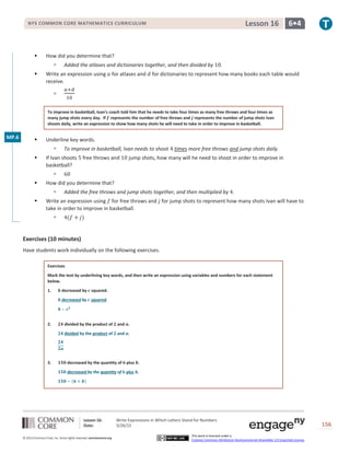 Lesson 16: Write Expressions in Which Letters Stand for Numbers
Date: 3/26/15 156
© 2013 Common Core, Inc. Some rights reserved. commoncore.org
This work is licensed under a
Creative Commons Attribution-NonCommercial-ShareAlike 3.0 Unported License.
NYS COMMON CORE MATHEMATICS CURRICULUM 6•4Lesson 16
 How did you determine that?
 Added the atlases and dictionaries together, and then divided by 10.
 Write an expression using 𝑎 for atlases and 𝑑 for dictionaries to represent how many books each table would
receive.

𝑎+𝑑
10
To improve in basketball, Ivan’s coach told him that he needs to take four times as many free throws and four times as
many jump shots every day. If 𝒇 represents the number of free throws and 𝒋 represents the number of jump shots Ivan
shoots daily, write an expression to show how many shots he will need to take in order to improve in basketball.
 Underline key words.
 To improve in basketball, Ivan needs to shoot 4 times more free throws and jump shots daily.
 If Ivan shoots 5 free throws and 10 jump shots, how many will he need to shoot in order to improve in
basketball?
 60
 How did you determine that?
 Added the free throws and jump shots together, and then multiplied by 4.
 Write an expression using 𝑓 for free throws and 𝑗 for jump shots to represent how many shots Ivan will have to
take in order to improve in basketball.
 4(𝑓 + 𝑗)
Exercises (10 minutes)
Have students work individually on the following exercises.
Exercises
Mark the text by underlining key words, and then write an expression using variables and numbers for each statement
below.
1. 𝒃 decreased by 𝒄 squared.
𝒃 decreased by 𝒄 squared.
𝒃 − 𝒄 𝟐
2. 𝟐𝟒 divided by the product of 𝟐 and 𝒂.
𝟐𝟒 divided by the product of 𝟐 and 𝒂.
𝟐𝟒
𝟐𝒂
3. 𝟏𝟓𝟎 decreased by the quantity of 𝟔 plus 𝒃.
𝟏𝟓𝟎 decreased by the quantity of 𝟔 plus 𝒃.
𝟏𝟓𝟎 − (𝟔 + 𝒃)
MP.6
 
