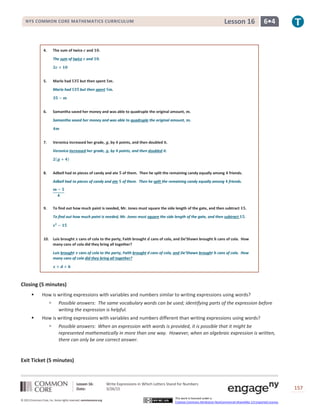Lesson 16: Write Expressions in Which Letters Stand for Numbers
Date: 3/26/15 157
© 2013 Common Core, Inc. Some rights reserved. commoncore.org
This work is licensed under a
Creative Commons Attribution-NonCommercial-ShareAlike 3.0 Unported License.
NYS COMMON CORE MATHEMATICS CURRICULUM 6•4Lesson 16
4. The sum of twice 𝒄 and 𝟏𝟎.
The sum of twice 𝒄 and 𝟏𝟎.
𝟐𝒄 + 𝟏𝟎
5. Marlo had $𝟑𝟓 but then spent $𝒎.
Mario had $𝟑𝟓 but then spent $𝒎.
𝟑𝟓 − 𝒎
6. Samantha saved her money and was able to quadruple the original amount, 𝒎.
Samantha saved her money and was able to quadruple the original amount, 𝒎.
𝟒𝒎
7. Veronica increased her grade, 𝒈, by 𝟒 points, and then doubled it.
Veronica increased her grade, 𝒈, by 𝟒 points, and then doubled it.
𝟐(𝒈 + 𝟒)
8. Adbell had 𝒎 pieces of candy and ate 𝟓 of them. Then he split the remaining candy equally among 𝟒 friends.
Adbell had 𝒎 pieces of candy and ate 𝟓 of them. Then he split the remaining candy equally among 𝟒 friends.
𝒎 − 𝟓
𝟒
9. To find out how much paint is needed, Mr. Jones must square the side length of the gate, and then subtract 𝟏𝟓.
To find out how much paint is needed, Mr. Jones must square the side length of the gate, and then subtract 𝟏𝟓.
𝒔 𝟐
− 𝟏𝟓
10. Luis brought 𝒙 cans of cola to the party, Faith brought 𝒅 cans of cola, and De’Shawn brought 𝒉 cans of cola. How
many cans of cola did they bring all together?
Luis brought 𝒙 cans of cola to the party, Faith brought d cans of cola, and De’Shawn brought 𝒉 cans of cola. How
many cans of cola did they bring all together?
𝒙 + 𝒅 + 𝒉
Closing (5 minutes)
 How is writing expressions with variables and numbers similar to writing expressions using words?
 Possible answers: The same vocabulary words can be used; identifying parts of the expression before
writing the expression is helpful.
 How is writing expressions with variables and numbers different than writing expressions using words?
 Possible answers: When an expression with words is provided, it is possible that it might be
represented mathematically in more than one way. However, when an algebraic expression is written,
there can only be one correct answer.
Exit Ticket (5 minutes)
 