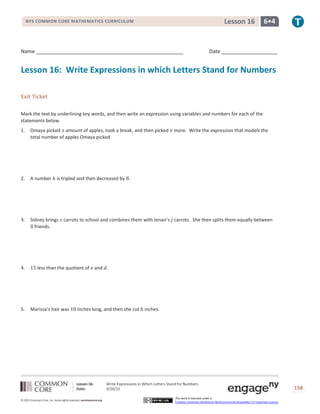 Lesson 16: Write Expressions in Which Letters Stand for Numbers
Date: 3/26/15 158
© 2013 Common Core, Inc. Some rights reserved. commoncore.org
This work is licensed under a
Creative Commons Attribution-NonCommercial-ShareAlike 3.0 Unported License.
NYS COMMON CORE MATHEMATICS CURRICULUM 6•4Lesson 16
Name Date
Lesson 16: Write Expressions in which Letters Stand for Numbers
Exit Ticket
Mark the text by underlining key words, and then write an expression using variables and numbers for each of the
statements below.
1. Omaya picked 𝑥 amount of apples, took a break, and then picked 𝑣 more. Write the expression that models the
total number of apples Omaya picked.
2. A number ℎ is tripled and then decreased by 8.
3. Sidney brings 𝑠 carrots to school and combines them with Jenan’s 𝑗 carrots. She then splits them equally between
8 friends.
4. 15 less than the quotient of 𝑒 and 𝑑.
5. Marissa’s hair was 10 inches long, and then she cut ℎ inches.
 