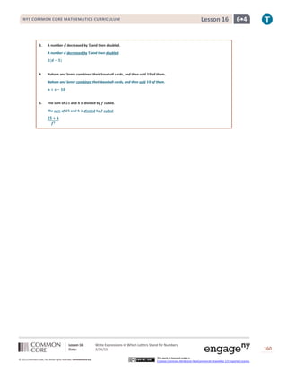Lesson 16: Write Expressions in Which Letters Stand for Numbers
Date: 3/26/15 160
© 2013 Common Core, Inc. Some rights reserved. commoncore.org
This work is licensed under a
Creative Commons Attribution-NonCommercial-ShareAlike 3.0 Unported License.
NYS COMMON CORE MATHEMATICS CURRICULUM 6•4Lesson 16
3. A number 𝒅 decreased by 𝟓 and then doubled.
A number 𝒅 decreased by 𝟓 and then doubled.
𝟐(𝒅 − 𝟓)
4. Nahom and Semir combined their baseball cards, and then sold 𝟏𝟎 of them.
Nahom and Semir combined their baseball cards, and then sold 𝟏𝟎 of them.
𝒏 + 𝒔 − 𝟏𝟎
5. The sum of 𝟐𝟓 and 𝒉 is divided by 𝒇 cubed.
The sum of 𝟐𝟓 and 𝒉 is divided by 𝒇 cubed.
𝟐𝟓 + 𝒉
𝒇 𝟑
 