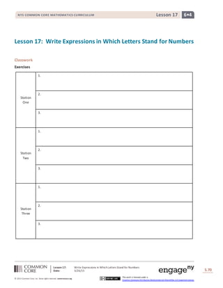 Lesson 17: Write Expressions in WhichLetters Stand for Numbers
Date: 3/26/15 S.70
70
© 2013 Common Core, Inc. Some rightsreserved. commoncore.org
This work is licensed under a
Creative Commons Attribution-NonCommercial-ShareAlike 3.0 Unported License.
NYS COMMON CORE MATHEMATICS CURRICULUM 6•4Lesson 17
Lesson 17: Write Expressions in Which Letters Stand for Numbers
Classwork
Exercises
Station
One
1.
2.
3.
Station
Two
1.
2.
3.
Station
Three
1.
2.
3.
 