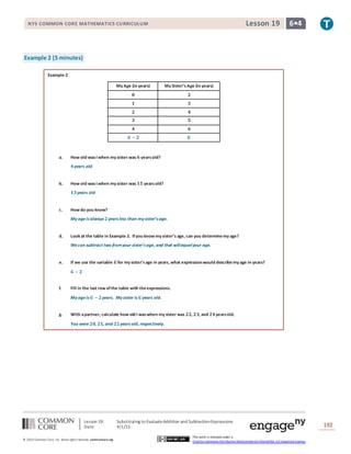 Lesson 19: Substituting to EvaluateAddition and SubtractionExpressions
Date: 4/1/15 192
© 2013 Common Core, Inc. Some rightsreserved. commoncore.org
This work is licensed under a
Creative Commons Attribution-NonCommercial-ShareAlike 3.0 Unported License.
NYS COMMON CORE MATHEMATICS CURRICULUM 6•4Lesson 19
Example 2 (5 minutes)
Example 2
My Age (in years) My Sister’sAge (in years)
𝟎 𝟐
𝟏 𝟑
𝟐 𝟒
𝟑 𝟓
𝟒 𝟔
𝑮 − 𝟐 𝑮
a. How old wasI when my sister was 𝟔 yearsold?
𝟒years old
b. How old wasI when my sister was 𝟏𝟓 yearsold?
𝟏𝟑years old
c. How do you know?
My ageis always 𝟐years less than my sister’s age.
d. Look at the table in Example 2. Ifyou know my sister’s age, can you determinemy age?
Wecan subtract two fromyour sister’s age, and that willequalyour age.
e. If we use the variable 𝑮for my sister’sage in years, what expressionwould describe my age in years?
𝑮 − 𝟐
f. Fill in the last row ofthe table with theexpressions.
My ageis 𝑮 − 𝟐years. My sister is 𝑮years old.
g. With apartner, calculate how old I waswhen my sister was 𝟐𝟐, 𝟐𝟑, and 𝟐𝟒yearsold.
You were 𝟐𝟎, 𝟐𝟏, and 𝟐𝟐years old, respectively.
 