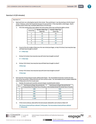 Lesson 19: Substituting to EvaluateAddition and SubtractionExpressions
Date: 4/1/15 193
© 2013 Common Core, Inc. Some rightsreserved. commoncore.org
This work is licensed under a
Creative Commons Attribution-NonCommercial-ShareAlike 3.0 Unported License.
NYS COMMON CORE MATHEMATICS CURRICULUM 6•4Lesson 19
Exercise 1–3 (15 minutes)
Exercises1–3
1. Noah and Carter are collecting box topsfor their school. They eachbring in 𝟏per day starting on thefirst day of
school. However, Carter had ahead start because hisaunt senthim 𝟏𝟓box topsbefore school began. Noah’s
grandmasaved 𝟏𝟎box tops, and Noah added those on hisfirst day.
a. Fill in the missing valuesthat indicate thetotalnumber ofbox topseachboy brought to school.
School Day
Number ofBox Tops
Noah Has
Number ofBox Tops
Carter Has
𝟏 𝟏𝟏 𝟏𝟔
𝟐 𝟏𝟐 𝟏𝟕
𝟑 𝟏𝟑 𝟏𝟖
𝟒 𝟏𝟒 𝟏𝟗
𝟓 𝟏𝟓 𝟐𝟎
b. If we let 𝑫 be the number ofdayssince the new school year began, on day 𝑫 ofschool, how many box tops
will Noah have brought to school?
𝑫 + 𝟏𝟎box tops
c. On day 𝑫 of school, how many box topswill Carter have brought toschool?
𝑫 + 𝟏𝟓box tops
d. On day 𝟏𝟎of school, how many box topswill Noah have brought to school?
𝟐𝟎box tops
e. On day 𝟏𝟎of school, how many box topswill Carter have brought toschool?
𝟐𝟓box tops
2. Each week the Primary Schoolrecycles 𝟐𝟎𝟎poundsofpaper. The IntermediateSchool also recyclesthesame
amount but had another 𝟑𝟎𝟎poundsleft over from summer school. The IntermediateSchoolcustodian added this
extra 𝟑𝟎𝟎pounds to the first recycle week.
a. Number the weeksand recordthe amount ofpaper recycled by both schools.
Week
Total Amount ofPaper Recycled by the
Primary School ThisSchool Year in Pounds
Total Amount of Paper Recycled by the
IntermediateSchool ThisSchool Year in Pounds
𝟏 𝟐𝟎𝟎 𝟓𝟎𝟎
𝟐 𝟒𝟎𝟎 𝟕𝟎𝟎
𝟑 𝟔𝟎𝟎 𝟗𝟎𝟎
𝟒 𝟖𝟎𝟎 𝟏,𝟏𝟎𝟎
𝟓 𝟏, 𝟎𝟎𝟎 𝟏,𝟑𝟎𝟎
b. If thistrend continues, what willbe thetotal amount collectedfor each school on Week 𝟏𝟎?
The Primary School will havecollected 𝟐,𝟎𝟎𝟎pounds. TheIntermediateSchool willhavecollected
𝟐, 𝟑𝟎𝟎pounds.
 