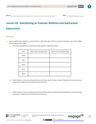 Lesson 19: Substituting to EvaluateAddition and SubtractionExpressions
Date: 4/1/15 195
© 2013 Common Core, Inc. Some rightsreserved. commoncore.org
This work is licensed under a
Creative Commons Attribution-NonCommercial-ShareAlike 3.0 Unported License.
NYS COMMON CORE MATHEMATICS CURRICULUM 6•4Lesson 19
Name Date
Lesson 19: Substituting to Evaluate Addition and Subtraction
Expressions
Exit Ticket
1. Jenna and Alliework together at a piano factory. They both were hired on January 3, but Jenna was hired in 2005,
and Alliewas hired in 2009.
a. Fill in the tablebelow to summarize the two workers’ experience totals.
Year Allie’s Years of Experience Jenna’s Years of Experience
2010
2011
2012
2013
2014
b. If both workers continue workingat the piano factory,when Alliehas 𝐴 years of experience on the job,how
many years of experience will Jenna have on the job?
c. If both workers continue workingat the piano factory,when Alliehas 20 years of experience on the job,how
many years of experience will Jenna have on the job?
 