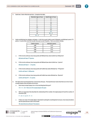 Lesson 19: Substituting to EvaluateAddition and SubtractionExpressions
Date: 4/1/15 198
© 2013 Common Core, Inc. Some rightsreserved. commoncore.org
This work is licensed under a
Creative Commons Attribution-NonCommercial-ShareAlike 3.0 Unported License.
NYS COMMON CORE MATHEMATICS CURRICULUM 6•4Lesson 19
4. David was 𝟑when Mariekawasborn. Completethetable.
Marieka’sAge in Years David’sAge in Years
𝟓 𝟖
𝟔 𝟗
𝟕 𝟏𝟎
𝟖 𝟏𝟏
𝟏𝟎 𝟏𝟑
𝟏𝟕 𝟐𝟎
𝟑𝟐 𝟑𝟓
𝑴 𝑴 + 𝟑
𝑫 − 𝟑 𝑫
5. Caitlin and Michaelare playing acard game. In the first round, Caitlin scored 𝟐𝟎𝟎points, and Michael scored 𝟏𝟕𝟓
points. In each ofthe next few rounds, they each scored 𝟓𝟎points. Their scoresheet isbelow.
Caitlin’spoints Michael’spoints
𝟐𝟎𝟎 𝟏𝟕𝟓
𝟐𝟓𝟎 𝟐𝟐𝟓
𝟑𝟎𝟎 𝟐𝟕𝟓
𝟑𝟓𝟎 𝟑𝟐𝟓
a. If thistrend continues, how many pointswill Michaelhave whenCaitlin has 𝟔𝟎𝟎points?
Michael will have 𝟓𝟕𝟓points.
b. If thistrend continues, how many pointswill Michaelhave whenCaitlin has 𝑪points?
Michael will have 𝑪 − 𝟐𝟓points.
c. If thistrend continues, how many pointswill Caitlin have when Michael has 𝟗𝟕𝟓points?
Caitlin will have 𝟏, 𝟎𝟎𝟎points.
d. If thistrend continues, how many pointswill Caitlin have when Michael has 𝑴points?
Caitlin will have 𝑴 + 𝟐𝟓 points.
6. The high school marching band has 𝟏𝟓drummers thisyear. The band director insiststhat thereare to be 𝟓more
trumpet playersthan drummersat all times.
a. How many trumpet playersare in themarching band thisyear?
𝟏𝟓+ 𝟓 = 𝟐𝟎. Thereare 𝟐𝟎 trumpet players this year.
b. Write an expression that describesthe relationshipofthe number oftrumpet players(𝑻)and the number of
drummers(𝑫).
𝑻 = 𝑫 + 𝟓 or 𝑫 = 𝑻 − 𝟓
c. If there are only 𝟏𝟒trumpet playersinterested in joining the marching band nextyear, how many drummers
will the band director want inthe band?
The band director willwant 𝟗drummers.
 