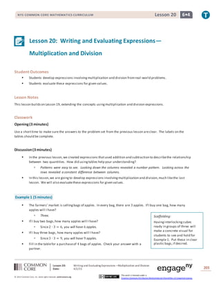 Lesson 20: Writing and Evaluating Expressions—Multiplication and Division
Date: 4/2/15 203
© 2013 Common Core, Inc. Some rightsreserved. commoncore.org
This work is licensed under a
Creative Commons Attribution-NonCommercial-ShareAlike 3.0 Unported License.
NYS COMMON CORE MATHEMATICS CURRICULUM 6•4Lesson 20
Lesson 20: Writing and Evaluating Expressions—
Multiplication and Division
Student Outcomes
 Students develop expressions involvingmultiplication and division fromreal-world problems.
 Students evaluate these expressions for given values.
Lesson Notes
This lesson buildson Lesson 19, extending the concepts usingmultiplication and division expressions.
Classwork
Opening(3 minutes)
Use a shorttime to make sure the answers to the problem set from the previous lesson areclear. The labels on the
tables should be complete.
Discussion(3 minutes)
 In the previous lesson,we created expressions thatused addition and subtraction to describethe relationship
between two quantities. How did usingtables help your understanding?
 Patterns were easy to see. Looking down the columns revealed a number pattern. Looking across the
rows revealed a constant difference between columns.
 In this lesson,we are goingto develop expressions involvingmultiplication and division,much likethe last
lesson. We will also evaluatethese expressions for given values.
Example 1 (5 minutes)
 The farmers’ market is sellingbags of apples. In every bag, there are 3 apples. If I buy one bag, how many
apples will I have?
 Three.
 If I buy two bags,how many apples will I have?
 Since2 ∙ 3 = 6, you will have 6 apples.
 If I buy three bags, how many apples will I have?
 Since3 ∙ 3 = 9, you will have 9 apples.
 Fill in the tablefor a purchaseof 4 bags of apples. Check your answer with a
partner.
Scaffolding:
Havinginterlockingcubes
ready in groups of three will
make a concrete visual for
students to see and hold for
Example 1. Put these in clear
plastic bags,if desired.
 