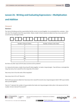 Lesson 21: Writing and Evaluating Expressions―Multiplication and Addition
Date: 4/13/15 S.90
90
© 2013 Common Core, Inc. Some rightsreserved. commoncore.org
This work is licensed under a
Creative Commons Attribution-NonCommercial-ShareAlike 3.0 Unported License.
NYS COMMON CORE MATHEMATICS CURRICULUM 6•4Lesson 21
Lesson 21: Writing and Evaluating Expressions—Multiplication
and Addition
Classwork
Exercise 1
The Italian Villa Restauranthas squaretables thatthe servers can push together to accommodate the customers. Only
one chair fits alongthesideof the squaretable. Make a model of each situation to determine how many seats will fit
around various rectangular tables.
Number of Square Tables Number of Seats at the Table
1
2
3
4
5
50
200
𝑇
Are there any other ways to think about solutions to this problem?
It is impractical to make a model of pushing 50 tables together to make a longrectangle. If we did have a rectanglethat
long, how many chairs would fiton the longsides of the table?
How many chairs fiton the ends of the longtable?
How many chairs fitin all? Record it.
Work with your group to determine how many chairs would fitaround a very longrectangular tableif 200 squaretables
were pushed together.
If we let 𝑇 represent the number of squaretables that make one longrectangular table,what is the expression for the
number of chairs thatwill fitaround it?
 