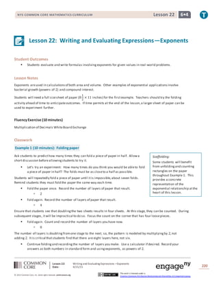 Lesson 22: Writing and Evaluating Expressions—Exponents
Date: 4/15/15 220
© 2013 Common Core, Inc. Some rightsreserved. commoncore.org
This work is licensed under a
Creative Commons Attribution-NonCommercial-ShareAlike 3.0 Unported License.
NYS COMMON CORE MATHEMATICS CURRICULUM 6•4Lesson 22
Lesson 22: Writing and Evaluating Expressions—Exponents
Student Outcomes
 Students evaluate and write formulas involvingexponents for given values in real-world problems.
Lesson Notes
Exponents areused in calculationsof both area and volume. Other examples of exponential applicationsinvolve
bacterial growth (powers of 2) and compound interest.
Students will need a full sizesheet of paper (8
1
2
× 11 inches) for the firstexample. Teachers should try the folding
activity ahead of time to anticipateoutcomes. If time permits at the end of the lesson,a larger sheet of paper can be
used to experiment further.
FluencyExercise (10 minutes)
Multiplication of Decimals WhiteBoard Exchange
Classwork
Example 1 (10 minutes): Foldingpaper
Ask students to predicthow many times they can fold a piece of paper in half. Allowa
shortdiscussion beforeallowingstudents to try it.
 Let’s try an experiment: How many times do you think you would be ableto fold
a piece of paper in half? The folds must be as closeto a half as possible.
Students will repeatedly fold a piece of paper until itis impossible,about seven folds.
Remind students they must fold the paper the same way each time.
 Fold the paper once. Record the number of layers of paper that result.
 2
 Fold again. Record the number of layers of paper that result.
 4
Ensure that students see that doublingthe two sheets results in four sheets. At this stage, they can be counted. During
subsequent stages, itwill be impractical to do so. Focus the count on the corner that has four loosepieces.
 Fold again. Count and record the number of layers you have now.
 8
The number of layers is doublingfromone stage to the next; so, the pattern is modeled by multiplyingby 2,not
adding 2. It is critical thatstudents find that there are eight layers here, not six.
 Continue foldingand recordingthe number of layers you make. Use a calculator if desired. Record your
answers as both numbers in standard form and usingexponents, as powers of 2.
Scaffolding:
Some students will benefit
from unfoldingand counting
rectangles on the paper
throughout Example 1. This
provides a concrete
representation of the
exponential relationship atthe
heart of this lesson.
 