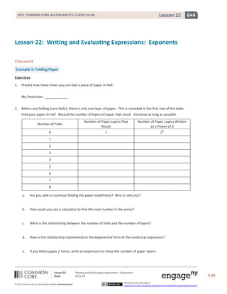 Lesson 22: Writing and Evaluating Expressions―Exponents
Date: 4/21/14 S.95
95
© 2013 Common Core, Inc. Some rights reserved. commoncore.org
This work is licensed under a
Creative Commons Attribution-NonCommercial-ShareAlike 3.0 Unported License.
NYS COMMON CORE MATHEMATICS CURRICULUM 6•4Lesson 22
Lesson 22: Writing and Evaluating Expressions: Exponents
Classwork
Example 1: Folding Paper
Exercises
1. Predict how many times you can fold a piece of paper in half.
My Prediction:
2. Before any folding (zero folds), there is only one layer of paper. This is recorded in the first row of the table.
Fold your paper in half. Record the number of layers of paper that result. Continue as long as possible.
Number of Folds
Number of Paper Layers That
Result
Number of Paper Layers Written
as a Power of 2
0 1 20
1
2
3
4
5
6
7
8
a. Are you able to continue folding the paper indefinitely? Why or why not?
b. How could you use a calculator to find the next number in the series?
c. What is the relationship between the number of folds and the number of layers?
d. How is this relationship represented in the exponential form of the numerical expression?
e. If you fold a paper 𝑓 times, write an expression to show the number of paper layers.
 