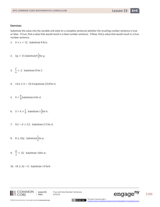 Lesson 23: True and False Number Sentences
Date: 4/23/14 S.101
101
©2013CommonCore,Inc. Some rights reserved.commoncore.org
This work is licensed under a
Creative Commons Attribution-NonCommercial-ShareAlike 3.0 Unported License.
NYS COMMON CORE MATHEMATICS CURRICULUM 6•4Lesson 23
Exercises
Substitute the value into the variable and state (in a complete sentence) whether the resulting number sentence is true
or false. If true, find a value that would result in a false number sentence. If false, find a value that would result in a true
number sentence.
1. . Substitute for .
2. .Substitute for .
3. . Substitute for .
4. .Substitute for .
5. .Substitute for .
6. . Substitute for .
7. . Substitute for .
8. . Substitute for .
9. . Substitute for .
10. . Substitute for .
 
