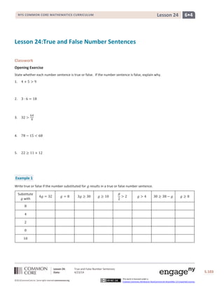 Lesson 24: True and False Number Sentences
Date: 4/23/14 S.103
103
©2013CommonCore,Inc. Some rights reserved.commoncore.org
This work is licensed under a
Creative Commons Attribution-NonCommercial-ShareAlike 3.0 Unported License.
NYS COMMON CORE MATHEMATICS CURRICULUM 6•4Lesson 24
Lesson 24:True and False Number Sentences
Classwork
Opening Exercise
State whether each number sentence is true or false. If the number sentence is false, explain why.
1.
2.
3.
4.
5.
Example 1
Write true or false if the number substituted for results in a true or false number sentence.
Substitute
with
 