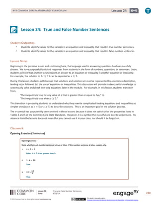 Lesson 24: True and False Number Sentences
Date: 4/23/14 240
© 2013 Common Core, Inc. Some rights reserved. commoncore.org
This work is licensed under a
Creative Commons Attribution-NonCommercial-ShareAlike 3.0 Unported License.
NYS COMMON CORE MATHEMATICS CURRICULUM 6•4Lesson 24
Lesson 24: True and False Number Sentences
Student Outcomes
 Students identify values for the variable in an equation and inequality that result in true number sentences.
 Students identify values for the variable in an equation and inequality that result in false number sentences.
Lesson Notes
Beginning in the previous lesson and continuing here, the language used in answering questions has been carefully
chosen. We have purposefully elicited responses from students in the form of numbers, quantities, or sentences. Soon,
students will see that another way to report an answer to an equation or inequality is another equation or inequality.
For example, the solution to 3𝑥 ≥ 15 can be reported as 𝑥 ≥ 5.
During this lesson, students will discover that solutions and solution sets can be represented by a sentence description,
leading to (or followed by) the use of equations or inequalities. This discussion will provide students with knowledge to
systemically solve and check one-step equations later in the module. For example, in this lesson, students transition
from,
“The inequality is true for any value of 𝑥 that is greater than or equal to five,” to
“The inequality is true when 𝑥 ≥ 5.”
This transition is preparing students to understand why they rewrite complicated-looking equations and inequalities as
simpler ones (such as 𝑥 = 5 or 𝑥 ≥ 5) to describe solutions. This is an important goal in the solution process.
The ≠ symbol has purposefully been omitted in these lessons because it does not satisfy all of the properties listed in
Tables 4 and 5 of the Common Core State Standards. However, it is a symbol that is useful and easy to understand. Its
absence from the lessons does not mean that you cannot use it in your class, nor should it be forgotten.
Classwork
Opening Exercise (3 minutes)
Opening Exercise
State whether each number sentence is true or false. If the number sentence is false, explain why.
1. 𝟒 + 𝟓 > 𝟗
False. 𝟒 + 𝟓 is not greater than 𝟗.
2. 𝟑 ∙ 𝟔 = 𝟏𝟖
True.
3. 𝟑𝟐 >
𝟔𝟒
𝟒
True.
 