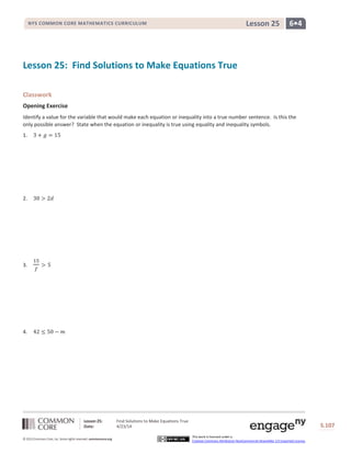 Lesson 25: Find Solutions to Make Equations True
Date: 4/23/14 S.107
107
© 2013 Common Core, Inc. Some rights reserved. commoncore.org
This work is licensed under a
Creative Commons Attribution-NonCommercial-ShareAlike 3.0 Unported License.
NYS COMMON CORE MATHEMATICS CURRICULUM 6•4Lesson 25
Lesson 25: Find Solutions to Make Equations True
Classwork
Opening Exercise
Identify a value for the variable that would make each equation or inequality into a true number sentence. Is this the
only possible answer? State when the equation or inequality is true using equality and inequality symbols.
1. 3 + 𝑔 = 15
2. 30 > 2𝑑
3.
15
𝑓
> 5
4. 42 ≤ 50 − 𝑚
 