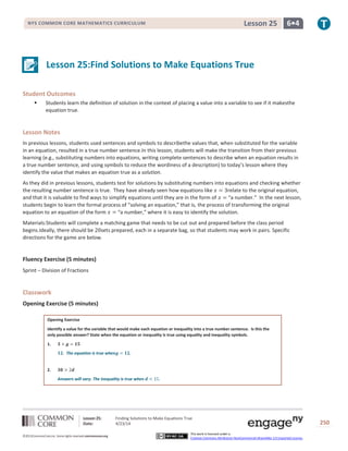 Lesson 25: Finding Solutions to Make Equations True
Date: 4/23/14 250
©2013CommonCore,Inc. Some rights reserved.commoncore.org
This work is licensed under a
Creative Commons Attribution-NonCommercial-ShareAlike 3.0 Unported License.
NYS COMMON CORE MATHEMATICS CURRICULUM 6•4Lesson 25
Lesson 25:Find Solutions to Make Equations True
Student Outcomes
 Students learn the definition of solution in the context of placing a value into a variable to see if it makesthe
equation true.
Lesson Notes
In previous lessons, students used sentences and symbols to describethe values that, when substituted for the variable
in an equation, resulted in a true number sentence.In this lesson, students will make the transition from their previous
learning (e.g., substituting numbers into equations, writing complete sentences to describe when an equation results in
a true number sentence, and using symbols to reduce the wordiness of a description) to today’s lesson where they
identify the value that makes an equation true as a solution.
As they did in previous lessons, students test for solutions by substituting numbers into equations and checking whether
the resulting number sentence is true. They have already seen how equations like relate to the original equation,
and that it is valuable to find ways to simplify equations until they are in the form of “a number.” In the next lesson,
students begin to learn the formal process of “solving an equation,” that is, the process of transforming the original
equation to an equation of the form “a number,” where it is easy to identify the solution.
Materials:Students will complete a matching game that needs to be cut out and prepared before the class period
begins.Ideally, there should be sets prepared, each in a separate bag, so that students may work in pairs. Specific
directions for the game are below.
Fluency Exercise (5 minutes)
Sprint – Division of Fractions
Classwork
Opening Exercise (5 minutes)
Opening Exercise
Identify a value for the variable that would make each equation or inequality into a true number sentence. Is this the
only possible answer? State when the equation or inequality is true using equality and inequality symbols.
1.
. The equation is true when .
2.
Answers will vary. The inequality is true when
 