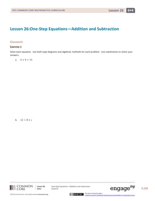 Lesson 26: One-Step Equations—Addition and Subtraction
Date: 4/24/14 S.110
110
©2013CommonCore,Inc. Some rights reserved.commoncore.org
This work is licensed under a
Creative Commons Attribution-NonCommercial-ShareAlike 3.0 Unported License.
NYS COMMON CORE MATHEMATICS CURRICULUM 6•4Lesson 26
Lesson 26:One-Step Equations—Addition and Subtraction
Classwork
Exercise 1
Solve each equation. Use both tape diagrams and algebraic methods for each problem. Use substitution to check your
answers.
a.
b.
 