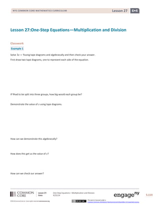Lesson 27: One-Step Equations―Multiplication and Division
Date: 4/25/14 S.114
114
©2013CommonCore,Inc. Some rights reserved.commoncore.org
This work is licensed under a
Creative Commons Attribution-NonCommercial-ShareAlike 3.0 Unported License.
NYS COMMON CORE MATHEMATICS CURRICULUM 6•4Lesson 27
Lesson 27:One-Step Equations—Multiplication and Division
Classwork
Example 1
Solve using tape diagrams and algebraically and then check your answer.
First draw two tape diagrams, one to represent each side of the equation.
If had to be split into three groups, how big would each group be?
Demonstrate the value of using tape diagrams.
How can we demonstrate this algebraically?
How does this get us the value of ?
How can we check our answer?
 