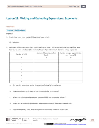 Lesson 22: Writing and Evaluating Expressions―Exponents
Date: 4/15/15 S.95
95
© 2013 Common Core, Inc. Some rightsreserved. commoncore.org
This work is licensed under a
Creative Commons Attribution-NonCommercial-ShareAlike 3.0 Unported License.
NYS COMMON CORE MATHEMATICS CURRICULUM 6•4Lesson 22
Lesson 22: Writing and Evaluating Expressions: Exponents
Classwork
Example 1: FoldingPaper
Exercises
1. Predicthow many times you can fold a piece of paper in half.
My Prediction:
2. Before any folding(zero folds),there is only one layer of paper. This is recorded in the firstrow of the table.
Fold your paper in half. Record the number of layers of paper that result. Continue as longas possible.
Number of Folds
Number of Paper Layers That
Result
Number of Paper Layers Written
as a Power of 2
0 1 20
1
2
3
4
5
6
7
8
a. Are you ableto continue foldingthe paper indefinitely? Why or why not?
b. How could you use a calculator to find the next number in the series?
c. What is the relationship between the number of folds and the number of layers?
d. How is this relationship represented in the exponential form of the numerical expression?
e. If you fold a paper 𝑓 times, write an expression to show the number of paper layers.
 