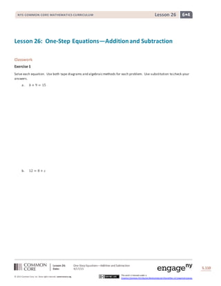 Lesson 26: One-Step Equations—Addition and Subtraction
Date: 4/17/15 S.110
110
© 2013 Common Core, Inc. Some rightsreserved. commoncore.org
This work is licensed under a
Creative Commons Attribution-NonCommercial-ShareAlike 3.0 Unported License.
NYS COMMON CORE MATHEMATICS CURRICULUM 6•4Lesson 26
Lesson 26: One-Step Equations—Additionand Subtraction
Classwork
Exercise 1
Solve each equation. Use both tape diagrams and algebraicmethods for each problem. Use substitution to check your
answers.
a. 𝑏 + 9 = 15
b. 12 = 8 + 𝑐
 