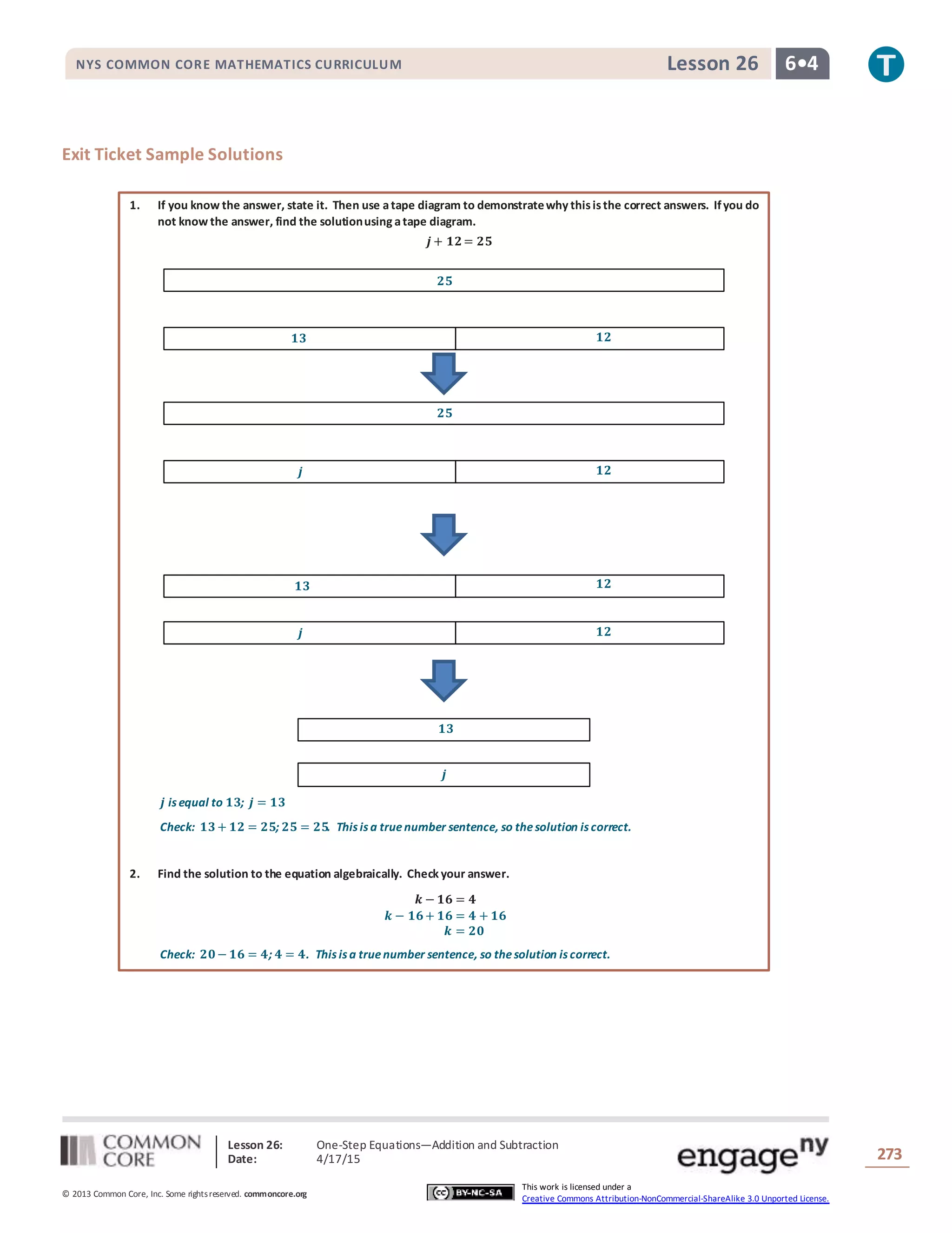 Lesson 26: One-Step Equations―Addition and Subtraction
Date: 4/17/15 273
© 2013 Common Core, Inc. Some rightsreserved. commoncore.org
This work is licensed under a
Creative Commons Attribution-NonCommercial-ShareAlike 3.0 Unported License.
NYS COMMON CORE MATHEMATICS CURRICULUM 6•4Lesson 26
Exit Ticket Sample Solutions
1. If you know the answer, state it. Then use atape diagram to demonstratewhy thisisthe correct answers. Ifyou do
not know the answer, find the solutionusing atape diagram.
𝒋 + 𝟏𝟐= 𝟐𝟓
𝒋 is equal to 𝟏𝟑; 𝒋 = 𝟏𝟑
Check: 𝟏𝟑+ 𝟏𝟐 = 𝟐𝟓; 𝟐𝟓 = 𝟐𝟓. This is a truenumber sentence, so thesolution is correct.
2. Find the solution to the equation algebraically. Check your answer.
𝒌 − 𝟏𝟔 = 𝟒
𝒌 − 𝟏𝟔+ 𝟏𝟔 = 𝟒 + 𝟏𝟔
𝒌 = 𝟐𝟎
Check: 𝟐𝟎− 𝟏𝟔 = 𝟒; 𝟒 = 𝟒. This is a truenumber sentence, so thesolution is correct.
𝟏𝟑 𝟏𝟐
𝟐𝟓
𝒋 𝟏𝟐
𝟐𝟓
𝒋 𝟏𝟐
𝟏𝟑 𝟏𝟐
𝟏𝟑
𝒋
 