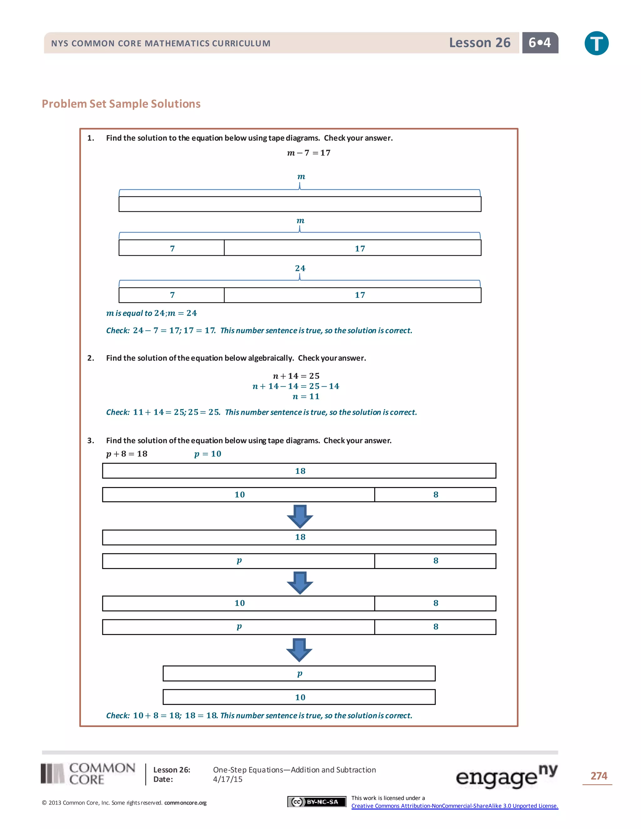 Lesson 26: One-Step Equations―Addition and Subtraction
Date: 4/17/15 274
© 2013 Common Core, Inc. Some rightsreserved. commoncore.org
This work is licensed under a
Creative Commons Attribution-NonCommercial-ShareAlike 3.0 Unported License.
NYS COMMON CORE MATHEMATICS CURRICULUM 6•4Lesson 26
Problem Set Sample Solutions
1. Find the solution to the equation below using tapediagrams. Check your answer.
𝒎 − 𝟕 = 𝟏𝟕
𝒎 is equal to 𝟐𝟒;𝒎 = 𝟐𝟒
Check: 𝟐𝟒− 𝟕 = 𝟏𝟕; 𝟏𝟕 = 𝟏𝟕. This number sentenceis true, so thesolution is correct.
2. Find the solution oftheequation below algebraically. Check youranswer.
𝒏 + 𝟏𝟒 = 𝟐𝟓
𝒏 + 𝟏𝟒− 𝟏𝟒 = 𝟐𝟓− 𝟏𝟒
𝒏 = 𝟏𝟏
Check: 𝟏𝟏+ 𝟏𝟒= 𝟐𝟓; 𝟐𝟓= 𝟐𝟓. This number sentenceis true, so thesolution is correct.
3. Find the solution oftheequation below using tape diagrams. Check your answer.
𝒑 + 𝟖 = 𝟏𝟖 𝒑 = 𝟏𝟎
𝟏𝟖
𝟏𝟎 𝟖
𝟏𝟖
𝒑 𝟖
𝟏𝟎 𝟖
𝒑 𝟖
𝒑
𝟏𝟎
Check: 𝟏𝟎+ 𝟖 = 𝟏𝟖; 𝟏𝟖 = 𝟏𝟖. This number sentenceis true, so thesolutionis correct.
𝒎
𝟕 𝟏𝟕
𝒎
𝟐𝟒
𝟕 𝟏𝟕
 