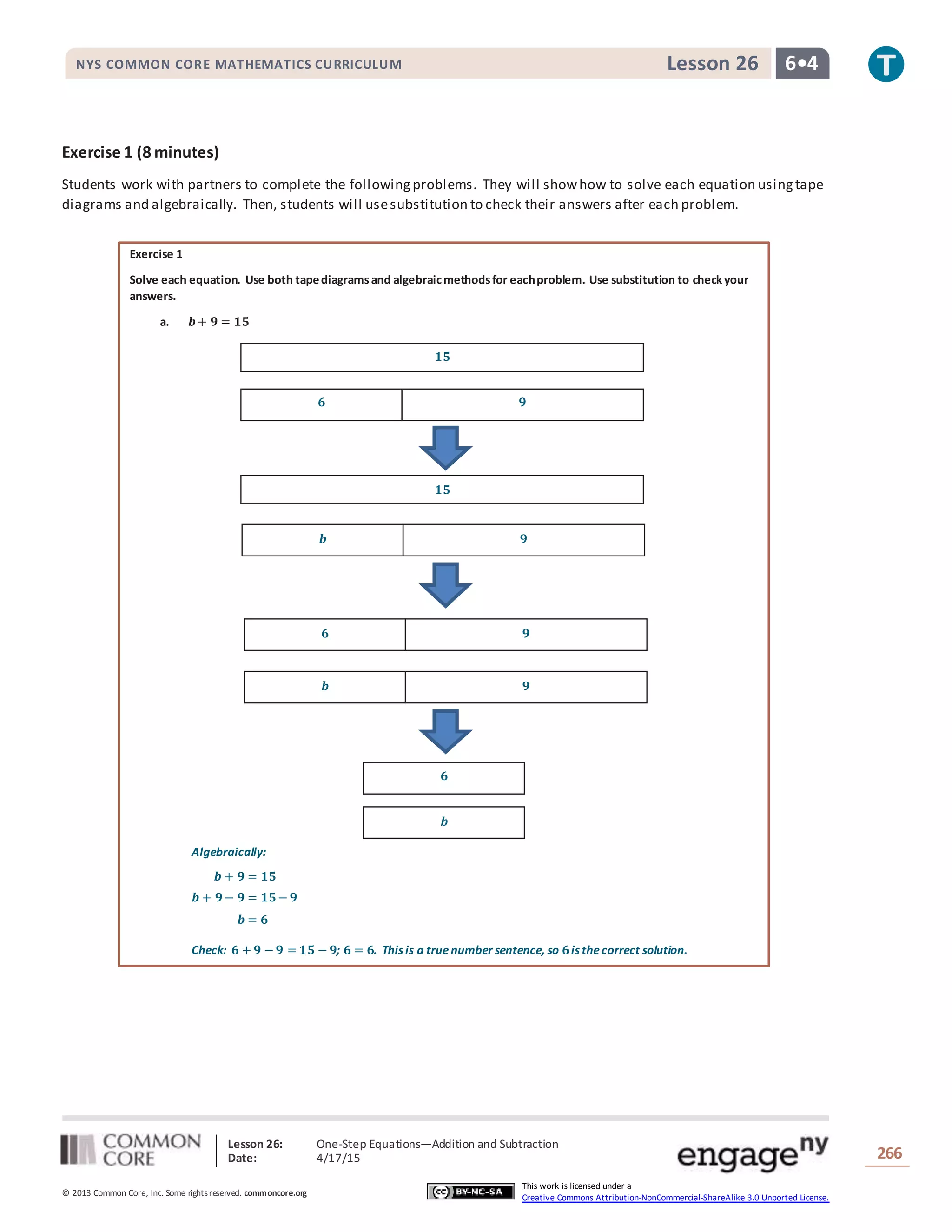 Lesson 26: One-Step Equations―Addition and Subtraction
Date: 4/17/15 266
© 2013 Common Core, Inc. Some rightsreserved. commoncore.org
This work is licensed under a
Creative Commons Attribution-NonCommercial-ShareAlike 3.0 Unported License.
NYS COMMON CORE MATHEMATICS CURRICULUM 6•4Lesson 26
Exercise 1 (8 minutes)
Students work with partners to complete the followingproblems. They will showhow to solve each equation usingtape
diagrams and algebraically. Then, students will usesubstitution to check their answers after each problem.
Exercise 1
Solve each equation. Use both tapediagramsand algebraicmethodsfor eachproblem. Use substitution to check your
answers.
a. 𝒃+ 𝟗 = 𝟏𝟓
Algebraically:
𝒃 + 𝟗 = 𝟏𝟓
𝒃 + 𝟗− 𝟗 = 𝟏𝟓− 𝟗
𝒃 = 𝟔
Check: 𝟔 + 𝟗 − 𝟗 = 𝟏𝟓 − 𝟗; 𝟔 = 𝟔. This is a truenumber sentence, so 𝟔is thecorrect solution.
𝟔 𝟗
𝟏𝟓
𝒃 𝟗
𝟏𝟓
𝒃 𝟗
𝟔 𝟗
𝟔
𝒃
 