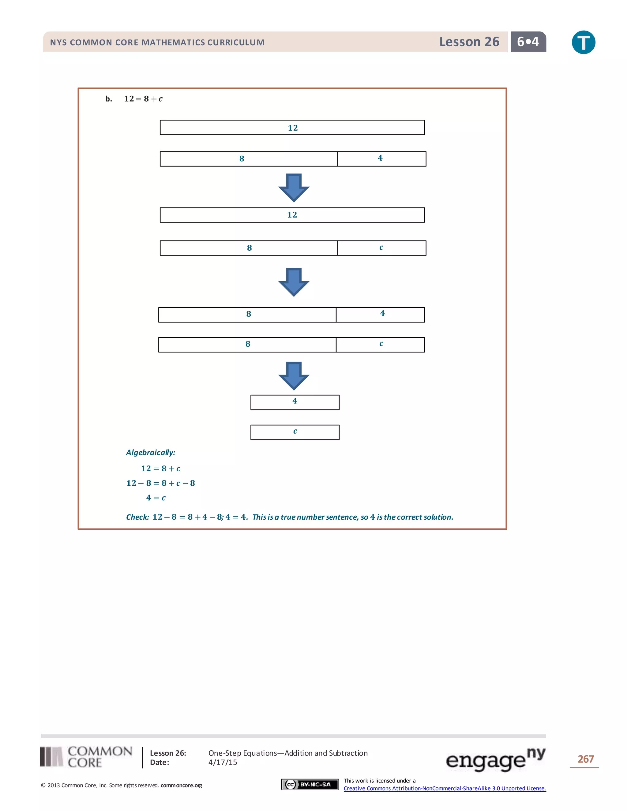 Lesson 26: One-Step Equations―Addition and Subtraction
Date: 4/17/15 267
© 2013 Common Core, Inc. Some rightsreserved. commoncore.org
This work is licensed under a
Creative Commons Attribution-NonCommercial-ShareAlike 3.0 Unported License.
NYS COMMON CORE MATHEMATICS CURRICULUM 6•4Lesson 26
𝟖 𝟒
𝟏𝟐
𝟖 𝒄
𝟏𝟐
𝟖 𝒄
𝟖 𝟒
𝒄
𝟒
b. 𝟏𝟐= 𝟖 + 𝒄
Algebraically:
𝟏𝟐 = 𝟖 + 𝒄
𝟏𝟐− 𝟖 = 𝟖 + 𝒄 − 𝟖
𝟒 = 𝒄
Check: 𝟏𝟐− 𝟖 = 𝟖 + 𝟒 − 𝟖; 𝟒 = 𝟒. This is a truenumber sentence, so 𝟒 is thecorrect solution.
 