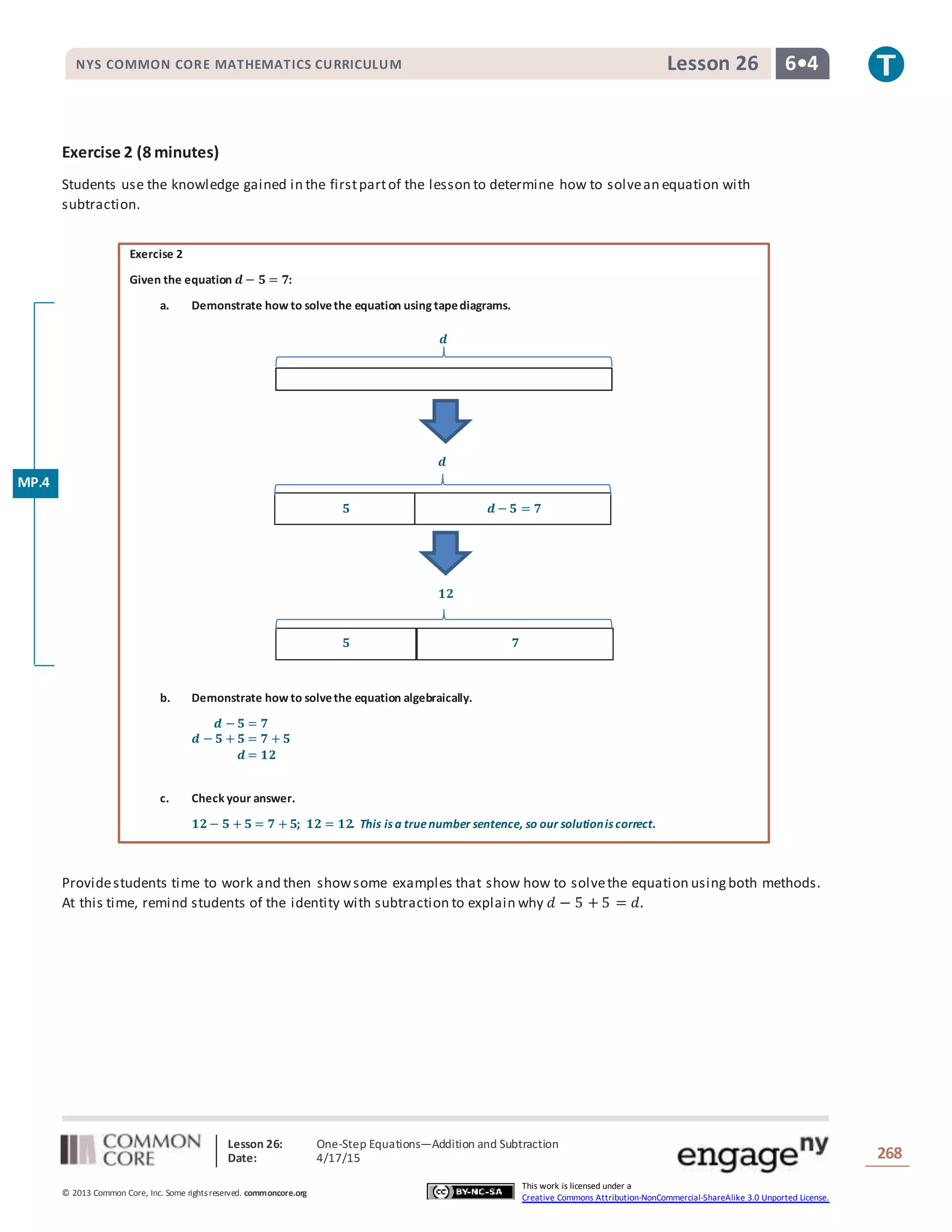 Lesson 26: One-Step Equations―Addition and Subtraction
Date: 4/17/15 268
© 2013 Common Core, Inc. Some rightsreserved. commoncore.org
This work is licensed under a
Creative Commons Attribution-NonCommercial-ShareAlike 3.0 Unported License.
NYS COMMON CORE MATHEMATICS CURRICULUM 6•4Lesson 26
𝟓 𝒅 − 𝟓 = 𝟕
𝒅
𝟓 𝟕
𝟏𝟐
𝒅
Exercise 2 (8 minutes)
Students use the knowledge gained in the firstpartof the lesson to determine how to solvean equation with
subtraction.
Exercise 2
Given the equation 𝒅 − 𝟓 = 𝟕:
a. Demonstrate how to solvethe equation using tapediagrams.
b. Demonstrate how to solvethe equation algebraically.
𝒅 − 𝟓 = 𝟕
𝒅 − 𝟓 + 𝟓 = 𝟕 + 𝟓
𝒅 = 𝟏𝟐
c. Check your answer.
𝟏𝟐− 𝟓 + 𝟓 = 𝟕 + 𝟓; 𝟏𝟐 = 𝟏𝟐. This is a truenumber sentence, so our solutionis correct.
Providestudents time to work and then showsome examples that show how to solvethe equation usingboth methods.
At this time, remind students of the identity with subtraction to explain why 𝑑 − 5 + 5 = 𝑑.
MP.4
 