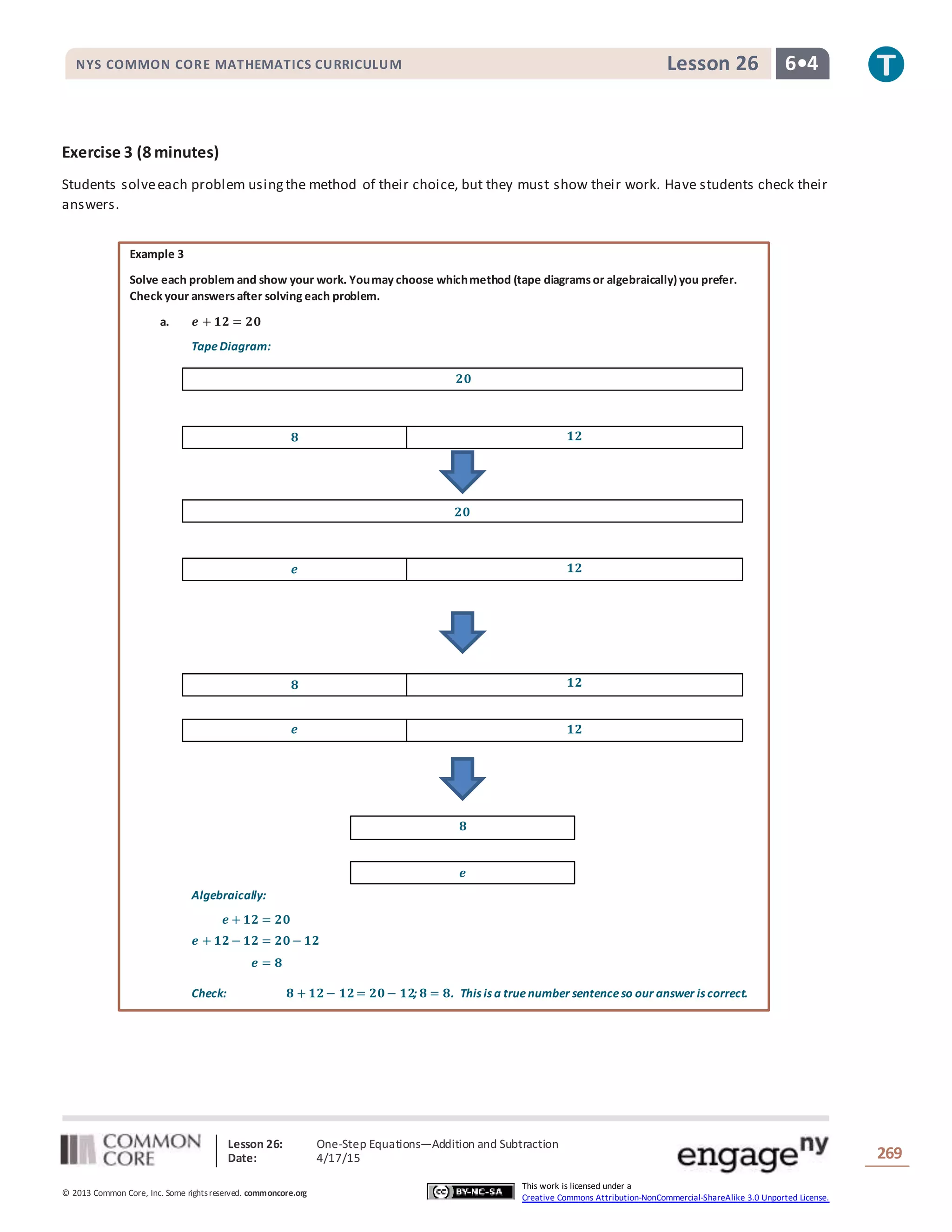 Lesson 26: One-Step Equations―Addition and Subtraction
Date: 4/17/15 269
© 2013 Common Core, Inc. Some rightsreserved. commoncore.org
This work is licensed under a
Creative Commons Attribution-NonCommercial-ShareAlike 3.0 Unported License.
NYS COMMON CORE MATHEMATICS CURRICULUM 6•4Lesson 26
Exercise 3 (8 minutes)
Students solveeach problem usingthe method of their choice, but they must show their work. Have students check their
answers.
Example 3
Solve each problem and show your work. Youmay choose whichmethod (tape diagramsor algebraically)you prefer.
Check your answersafter solving each problem.
a. 𝒆 + 𝟏𝟐 = 𝟐𝟎
TapeDiagram:
Algebraically:
𝒆 + 𝟏𝟐 = 𝟐𝟎
𝒆 + 𝟏𝟐− 𝟏𝟐 = 𝟐𝟎− 𝟏𝟐
𝒆 = 𝟖
Check: 𝟖 + 𝟏𝟐− 𝟏𝟐= 𝟐𝟎− 𝟏𝟐; 𝟖 = 𝟖. This is a truenumber sentenceso our answer is correct.
𝟖 𝟏𝟐
𝟐𝟎
𝒆 𝟏𝟐
𝟐𝟎
𝒆 𝟏𝟐
𝟖 𝟏𝟐
𝟖
𝒆
 